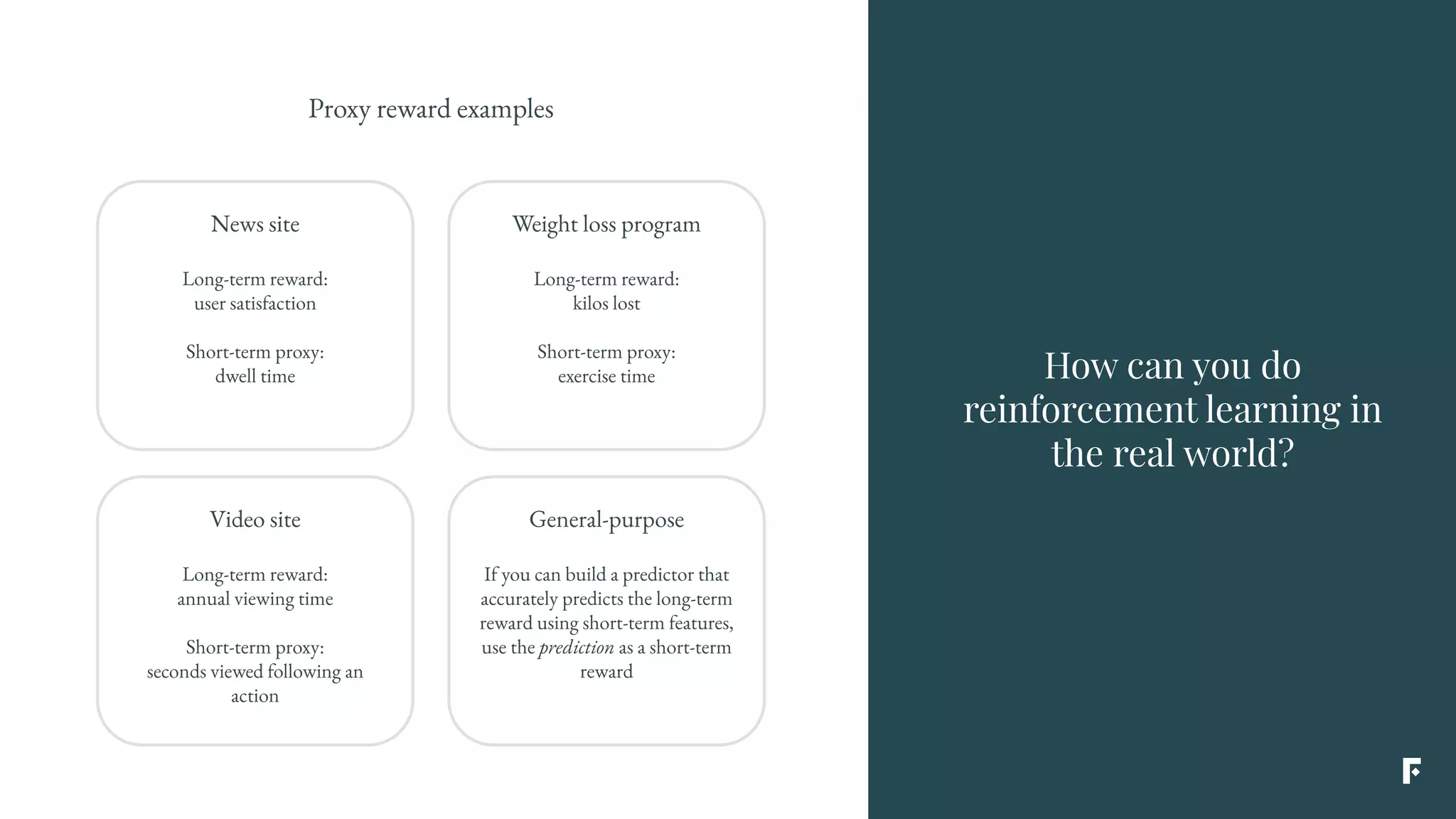 Proxy reward examples
News site
Long-term reward:
user satisfaction
Short-term proxy:
dwell time
Weight loss program
Long-term reward:
kilos lost
Short-term proxy:
exercise time
Video site
Long-term reward:
annual viewing time
Short-term proxy:
seconds viewed following an
action
General-purpose
If you can build a predictor that
accurately predicts the long-term
reward using short-term features,
use the prediction as a short-term
reward
How can you do
reinforcement learning in
the real world?
 