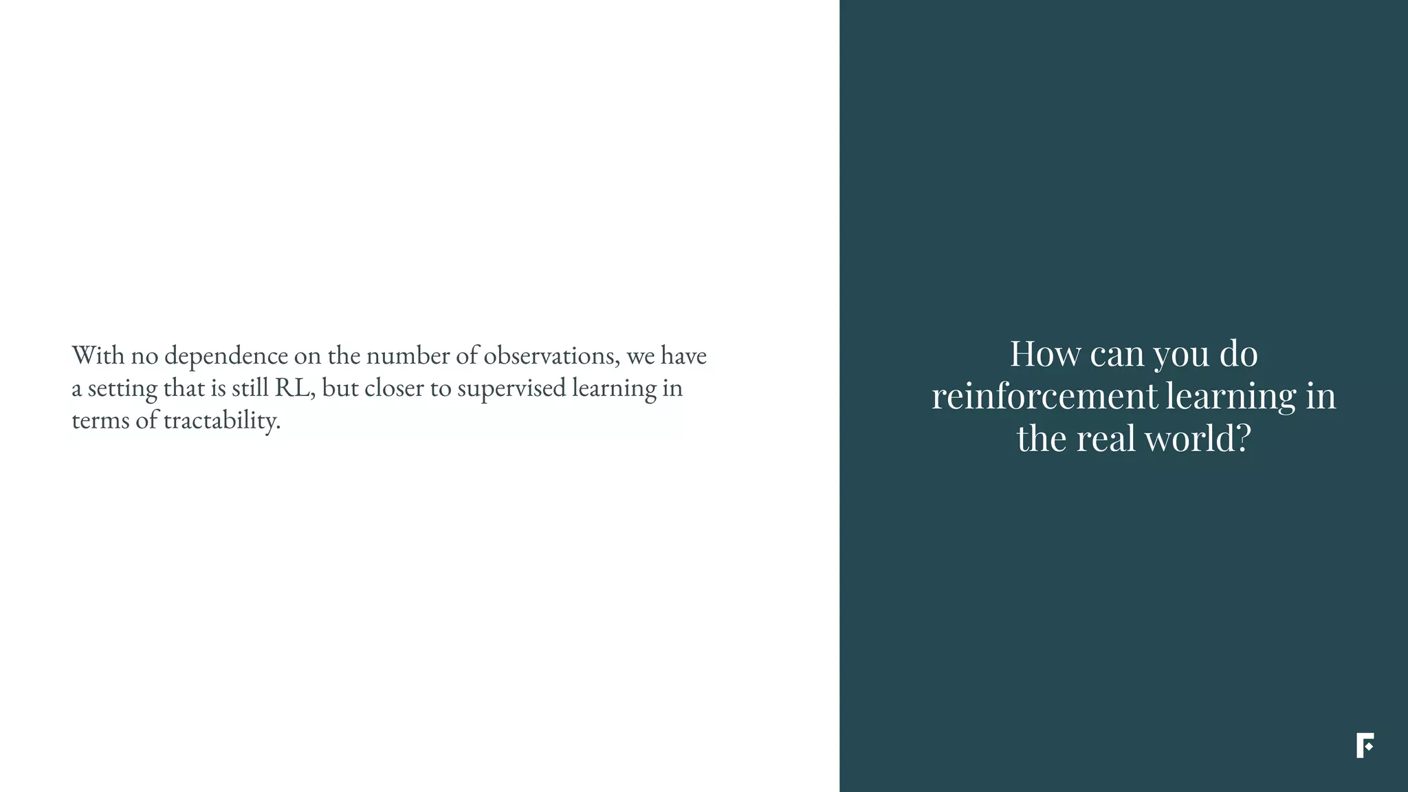 With no dependence on the number of observations, we have
a setting that is still RL, but closer to supervised learning in
terms of tractability.
How can you do
reinforcement learning in
the real world?
 