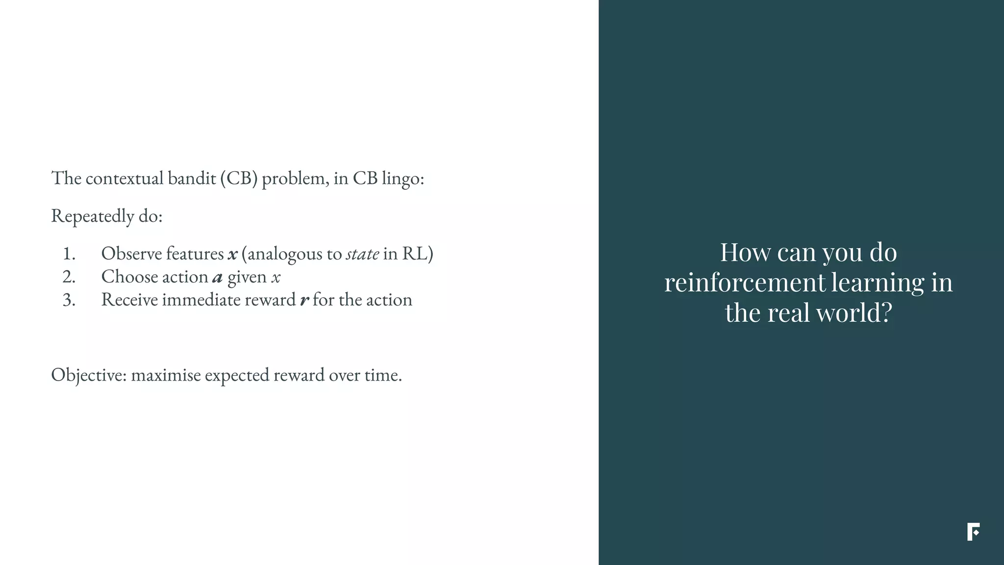 The contextual bandit (CB) problem, in CB lingo:
Repeatedly do:
1. Observe features x (analogous to state in RL)
2. Choose action a given x
3. Receive immediate reward r for the action
Objective: maximise expected reward over time.
How can you do
reinforcement learning in
the real world?
 