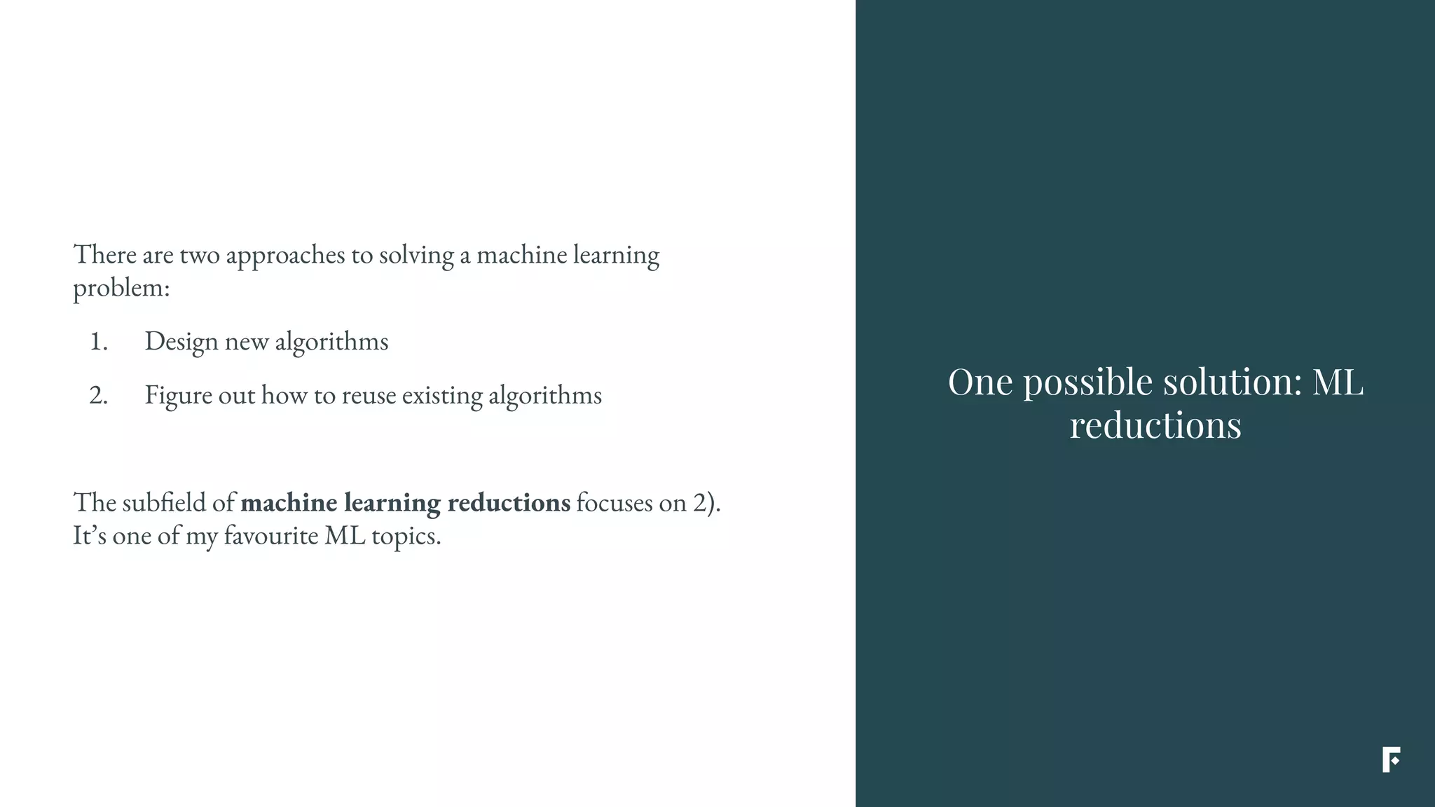 One possible solution: ML
reductions
There are two approaches to solving a machine learning
problem:
1. Design new algorithms
2. Figure out how to reuse existing algorithms
The subfield of machine learning reductions focuses on 2).
It’s one of my favourite ML topics.
 