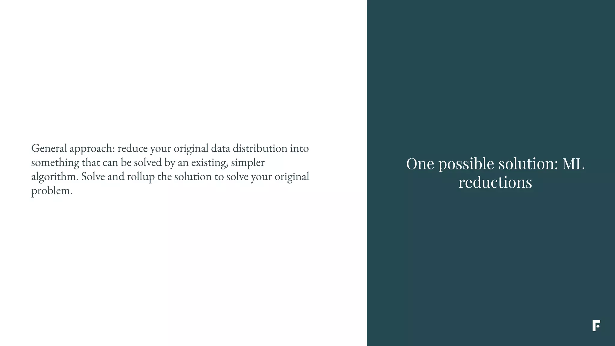 One possible solution: ML
reductions
General approach: reduce your original data distribution into
something that can be solved by an existing, simpler
algorithm. Solve and rollup the solution to solve your original
problem.
 