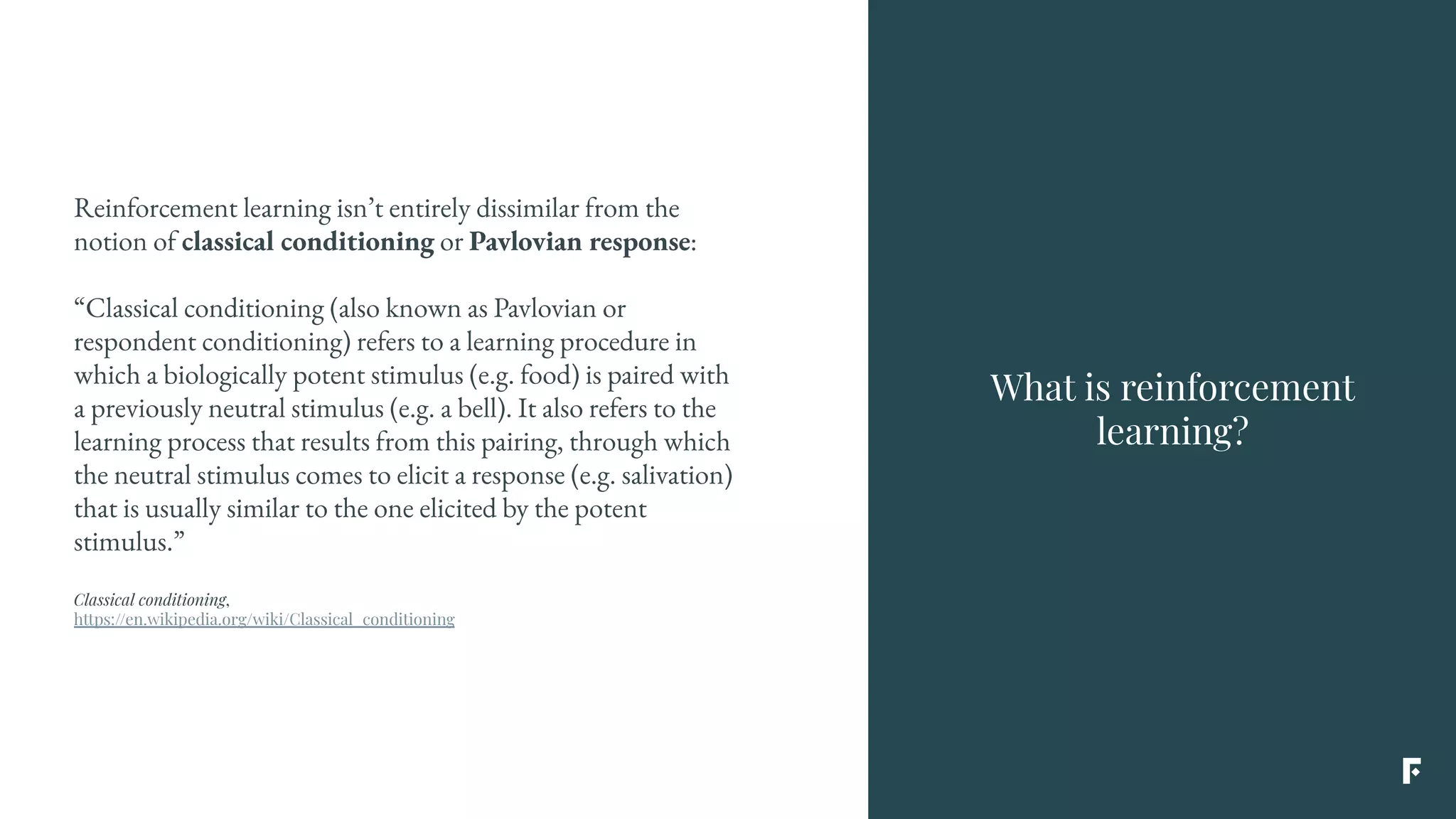 What is reinforcement
learning?
Reinforcement learning isn’t entirely dissimilar from the
notion of classical conditioning or Pavlovian response:
“Classical conditioning (also known as Pavlovian or
respondent conditioning) refers to a learning procedure in
which a biologically potent stimulus (e.g. food) is paired with
a previously neutral stimulus (e.g. a bell). It also refers to the
learning process that results from this pairing, through which
the neutral stimulus comes to elicit a response (e.g. salivation)
that is usually similar to the one elicited by the potent
stimulus.”
Classical conditioning,
https://en.wikipedia.org/wiki/Classical_conditioning
 