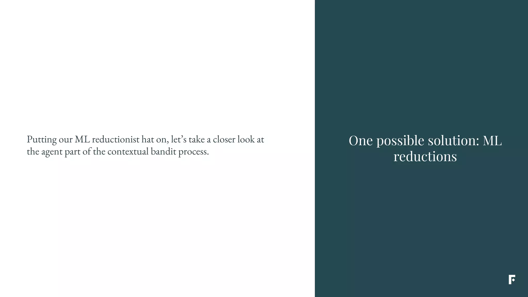 One possible solution: ML
reductions
Putting our ML reductionist hat on, let’s take a closer look at
the agent part of the contextual bandit process.
 