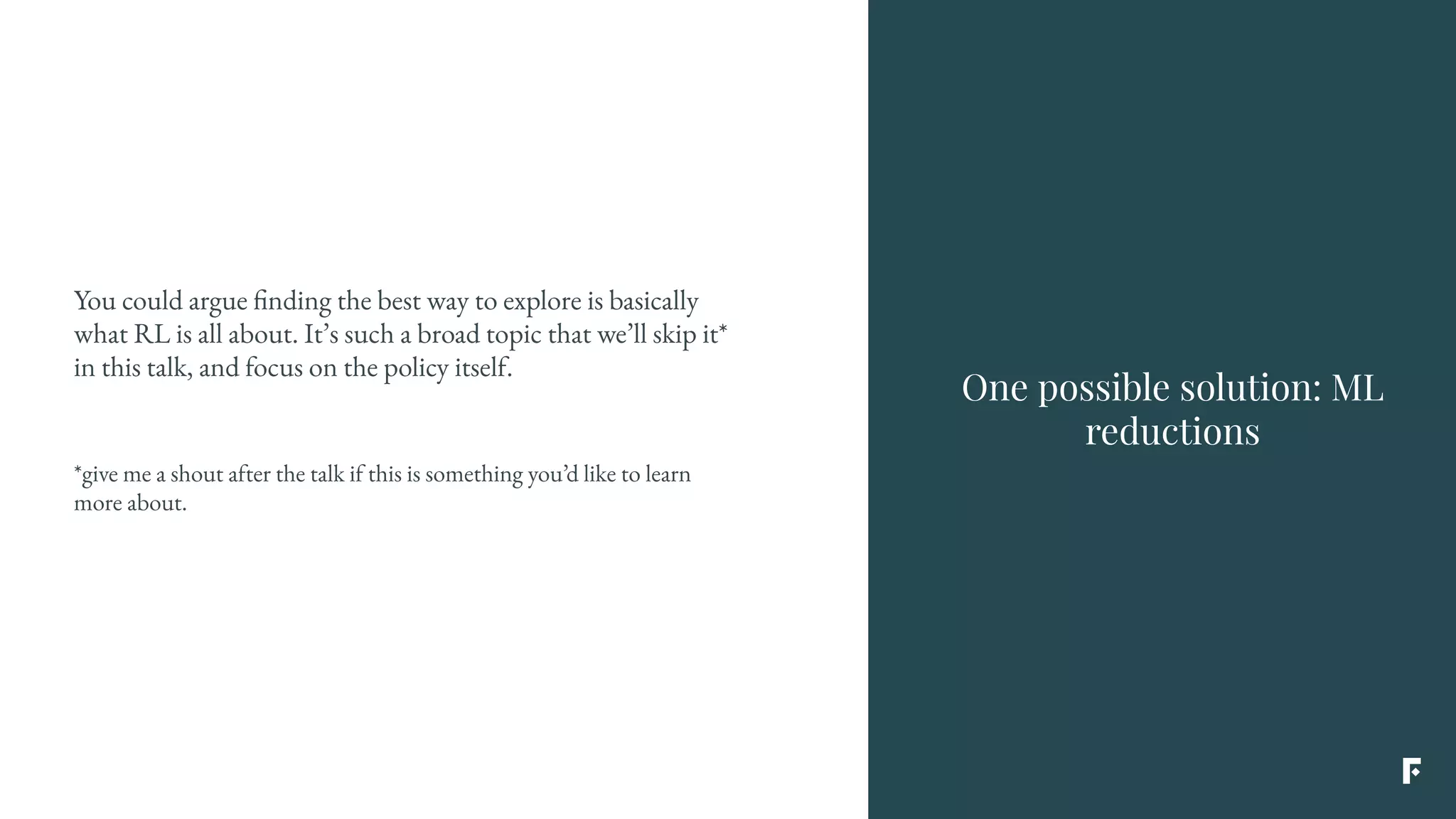 You could argue finding the best way to explore is basically
what RL is all about. It’s such a broad topic that we’ll skip it*
in this talk, and focus on the policy itself.
*give me a shout after the talk if this is something you’d like to learn
more about.
One possible solution: ML
reductions
 