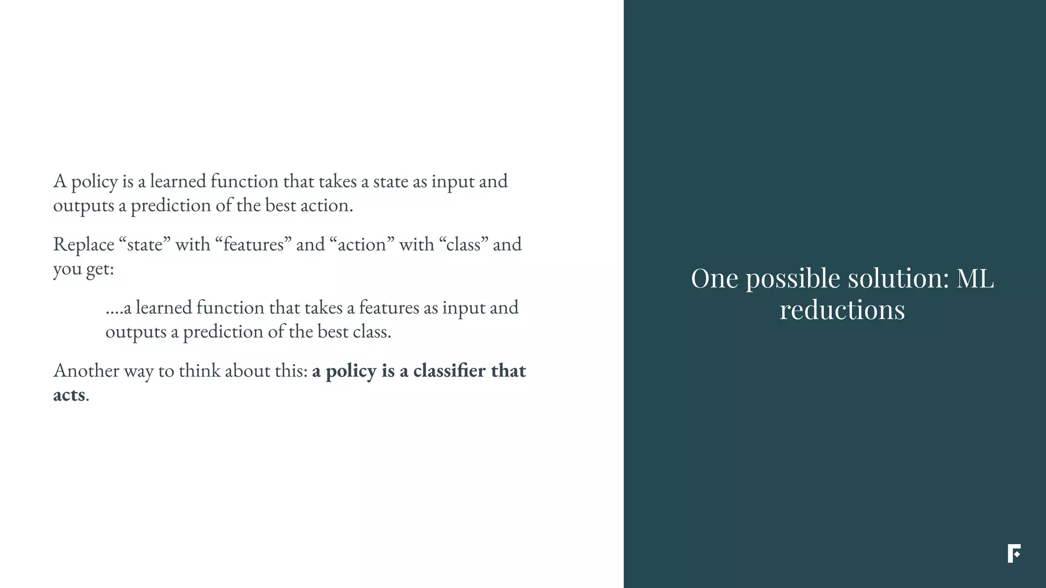 A policy is a learned function that takes a state as input and
outputs a prediction of the best action.
Replace “state” with “features” and “action” with “class” and
you get:
….a learned function that takes a features as input and
outputs a prediction of the best class.
Another way to think about this: a policy is a classifier that
acts.
One possible solution: ML
reductions
 
