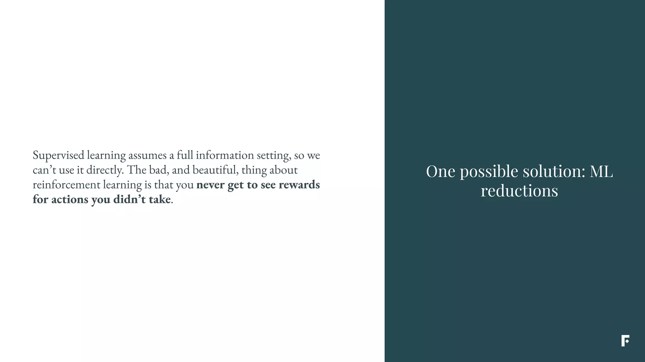 Supervised learning assumes a full information setting, so we
can’t use it directly. The bad, and beautiful, thing about
reinforcement learning is that you never get to see rewards
for actions you didn’t take.
One possible solution: ML
reductions
 