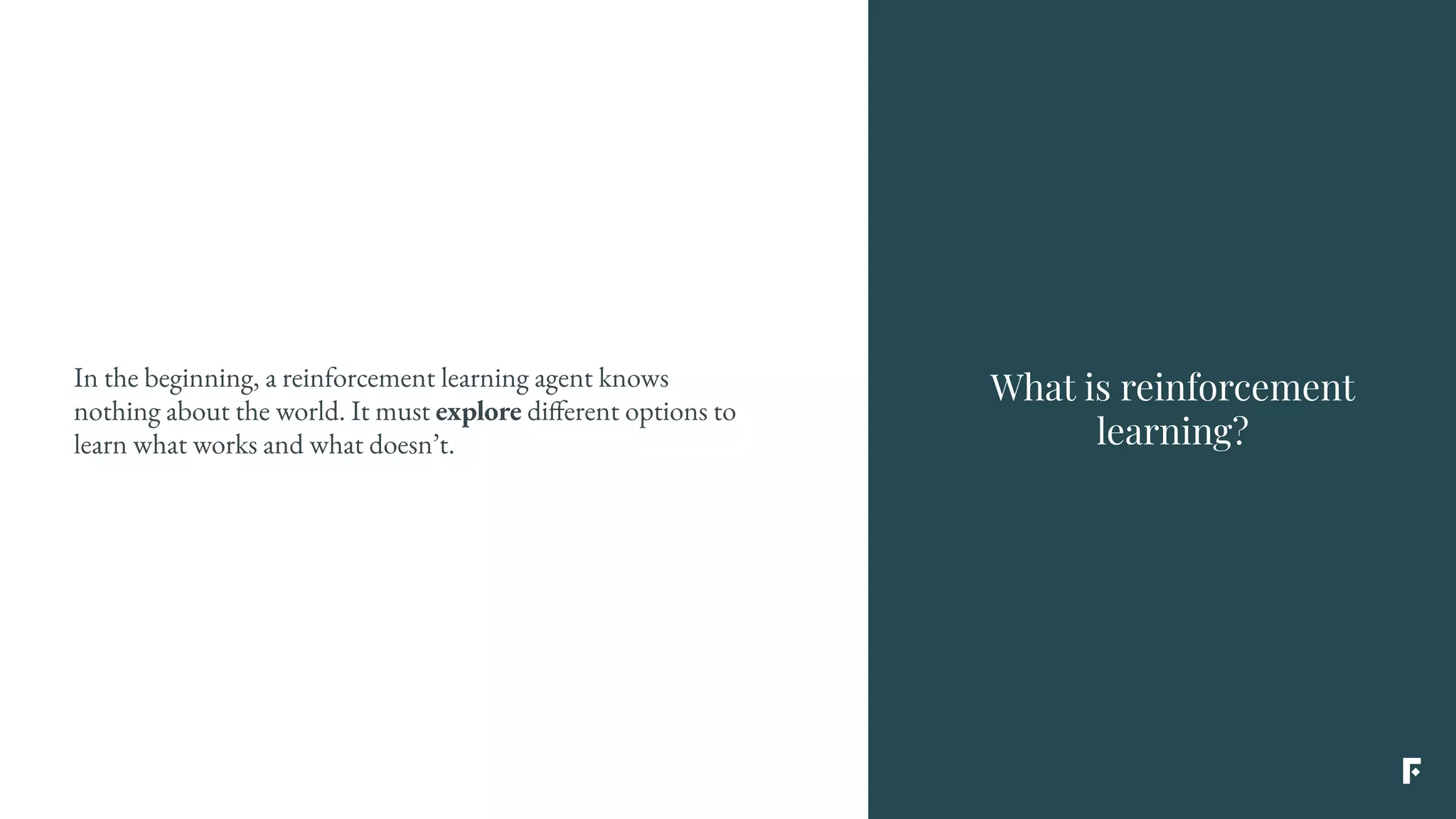 What is reinforcement
learning?
In the beginning, a reinforcement learning agent knows
nothing about the world. It must explore different options to
learn what works and what doesn’t.
 