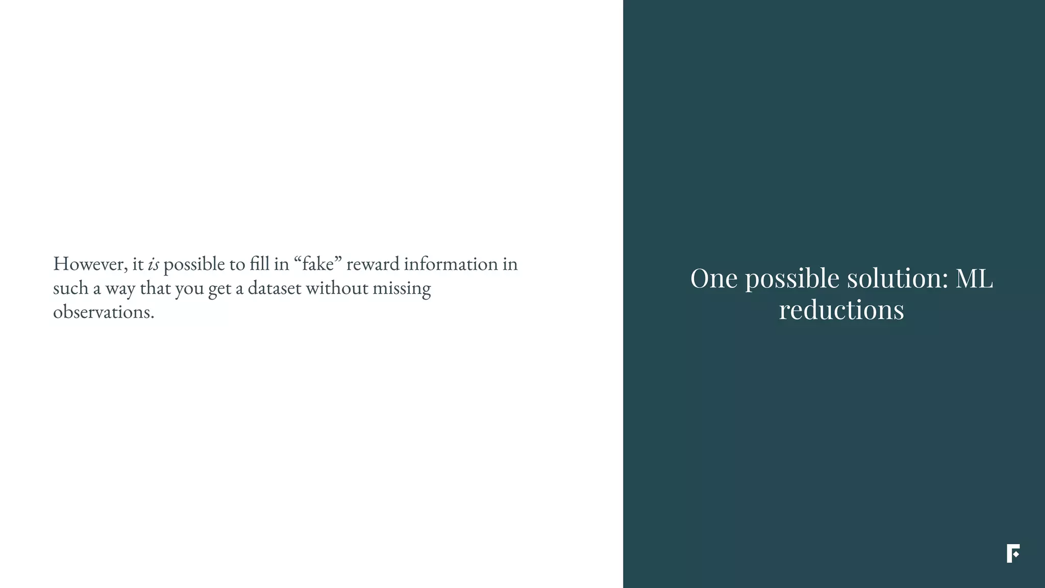 However, it is possible to fill in “fake” reward information in
such a way that you get a dataset without missing
observations.
One possible solution: ML
reductions
 