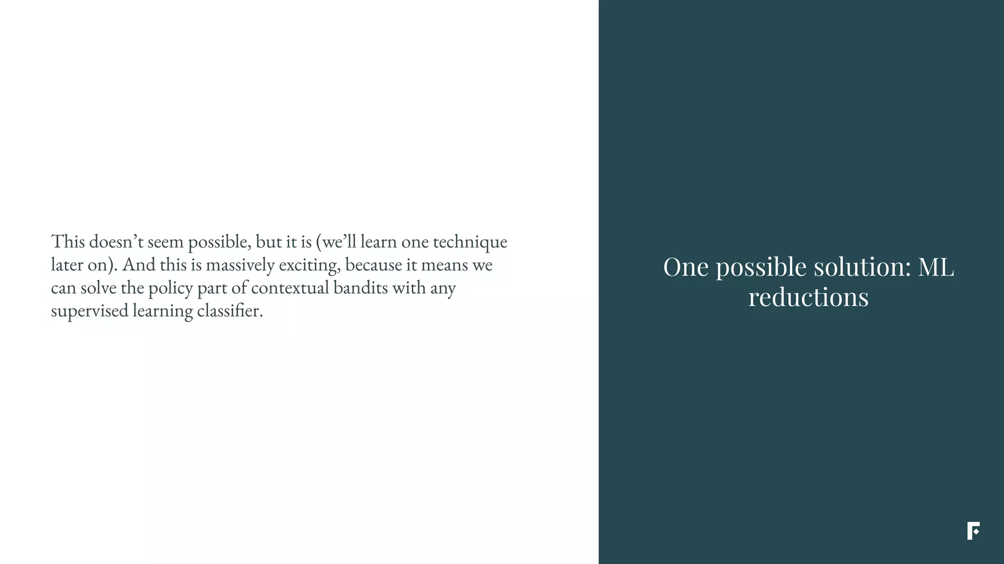 This doesn’t seem possible, but it is (we’ll learn one technique
later on). And this is massively exciting, because it means we
can solve the policy part of contextual bandits with any
supervised learning classifier.
One possible solution: ML
reductions
 