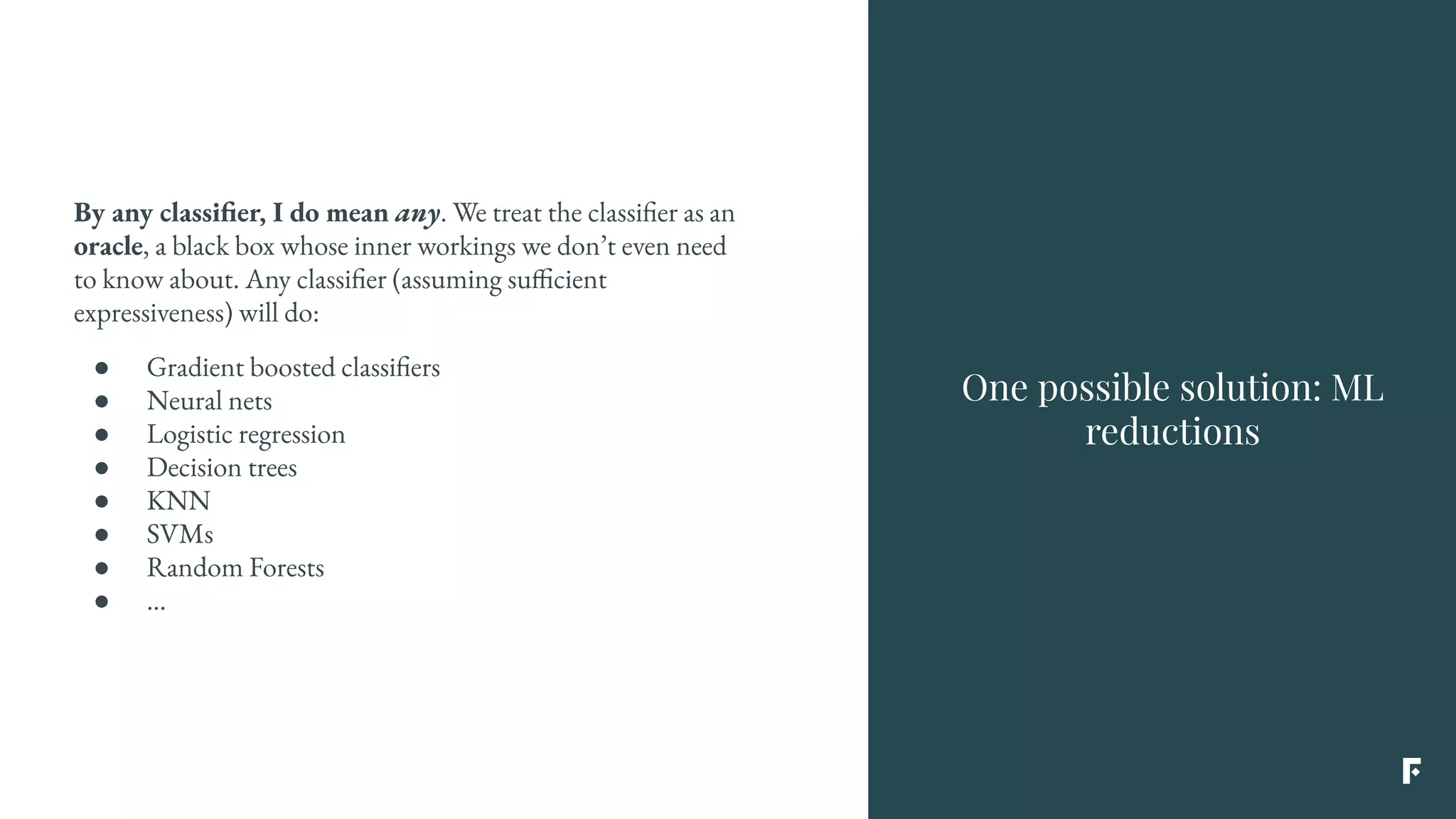 By any classifier, I do mean any. We treat the classifier as an
oracle, a black box whose inner workings we don’t even need
to know about. Any classifier (assuming sufficient
expressiveness) will do:
● Gradient boosted classifiers
● Neural nets
● Logistic regression
● Decision trees
● KNN
● SVMs
● Random Forests
● ...
One possible solution: ML
reductions
 