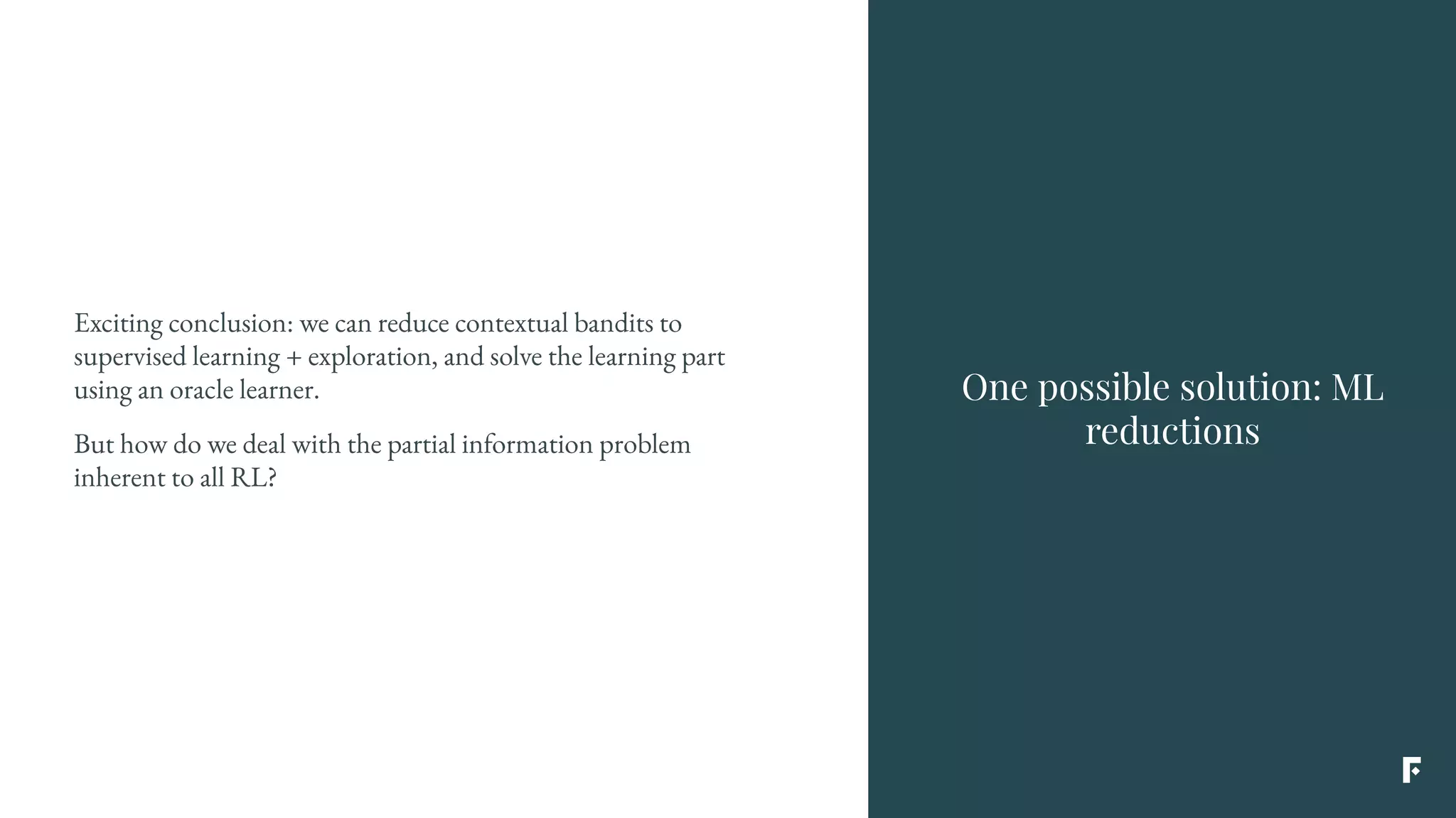 Exciting conclusion: we can reduce contextual bandits to
supervised learning + exploration, and solve the learning part
using an oracle learner.
But how do we deal with the partial information problem
inherent to all RL?
One possible solution: ML
reductions
 
