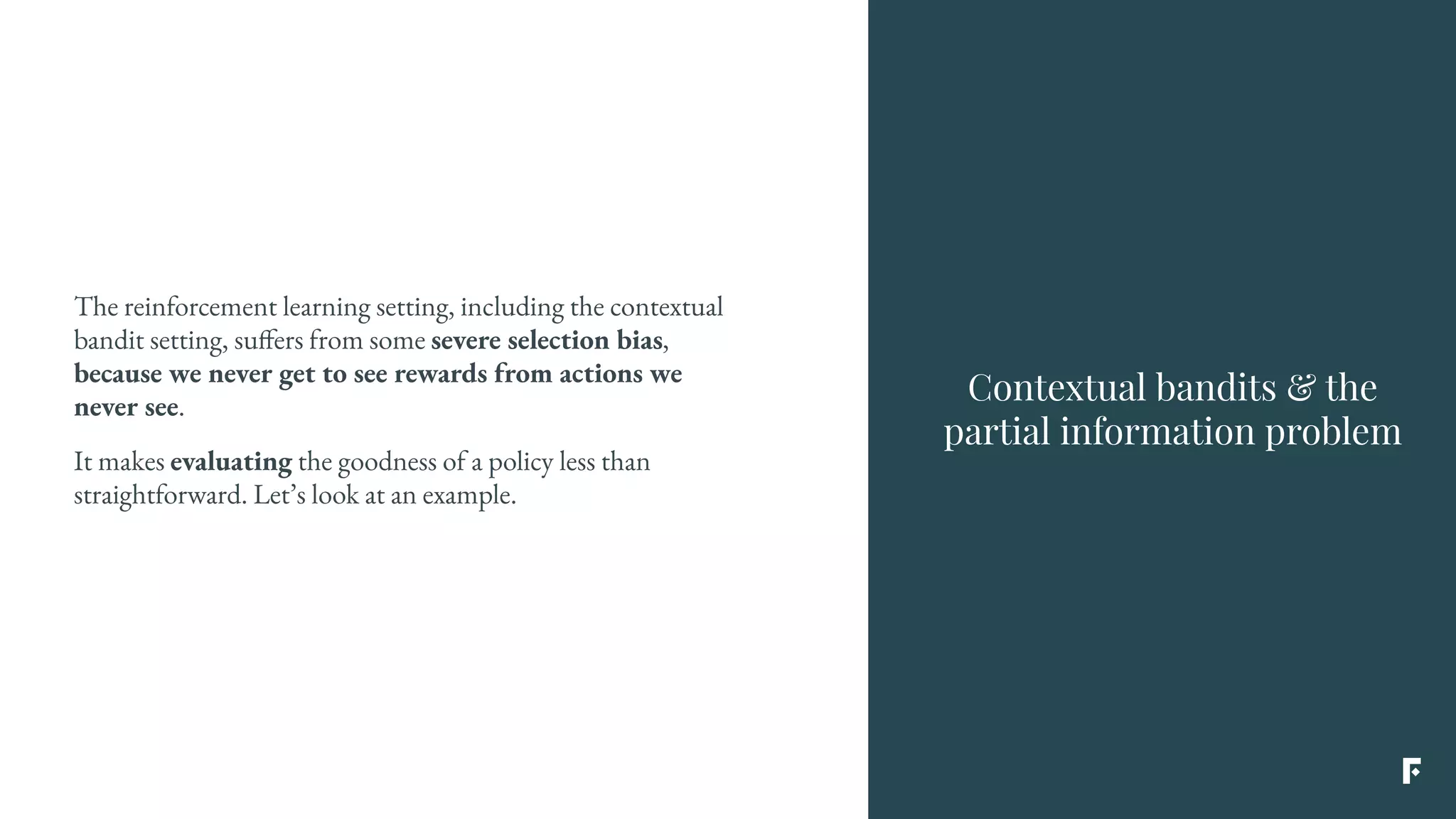 The reinforcement learning setting, including the contextual
bandit setting, suffers from some severe selection bias,
because we never get to see rewards from actions we
never see.
It makes evaluating the goodness of a policy less than
straightforward. Let’s look at an example.
Contextual bandits & the
partial information problem
 