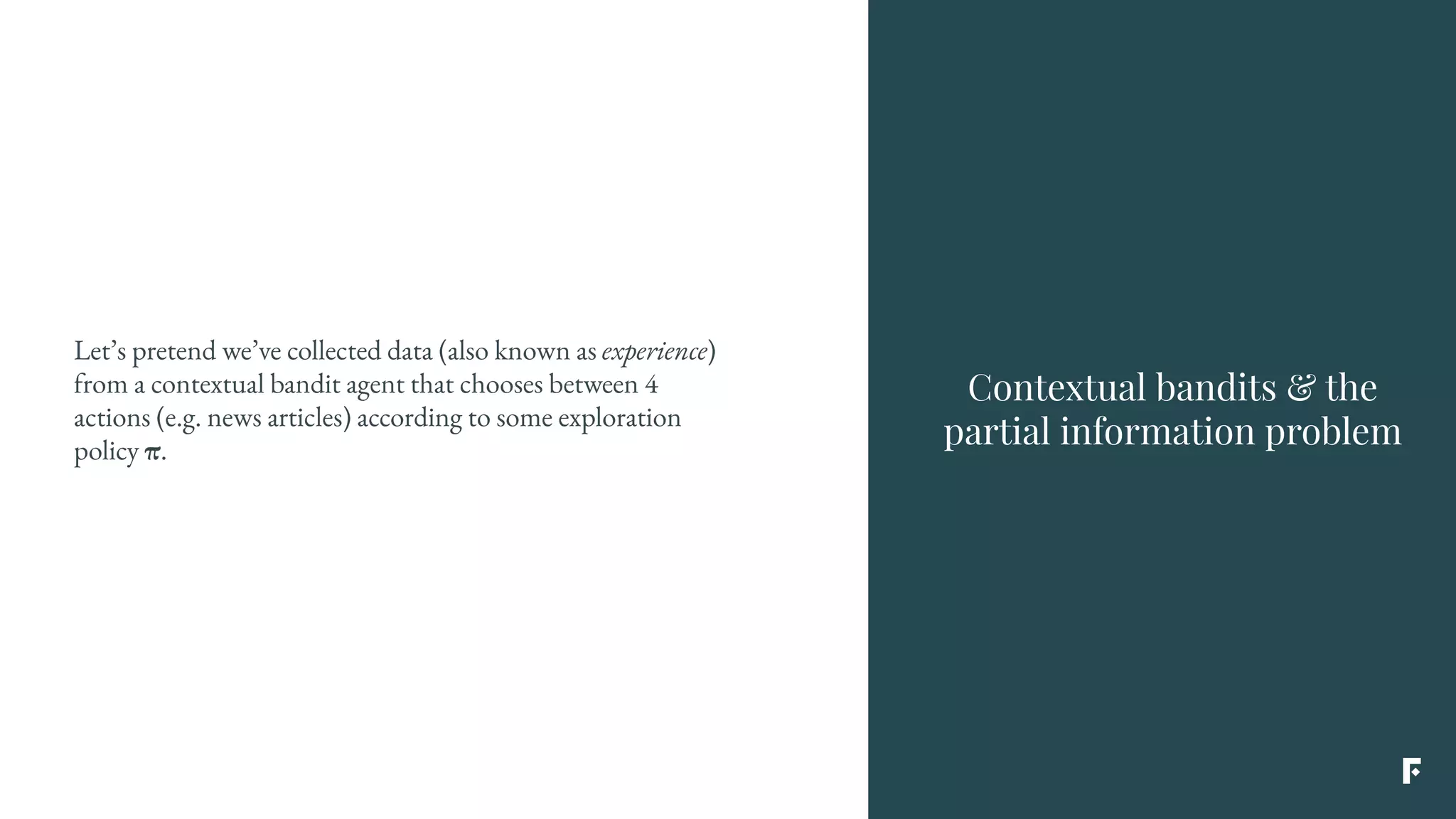 Let’s pretend we’ve collected data (also known as experience)
from a contextual bandit agent that chooses between 4
actions (e.g. news articles) according to some exploration
policy π.
Contextual bandits & the
partial information problem
 