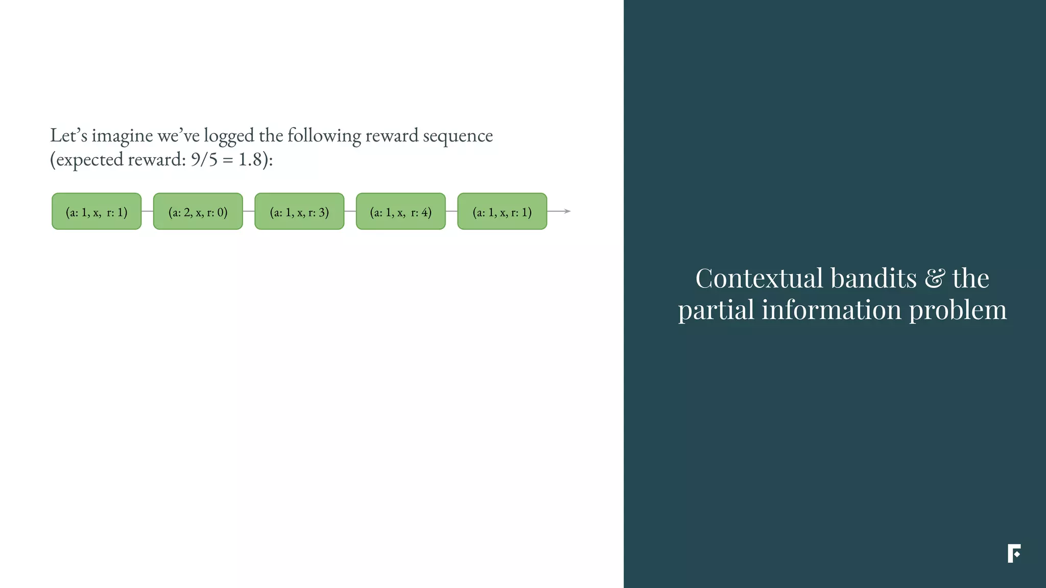 Let’s imagine we’ve logged the following reward sequence
(expected reward: 9/5 = 1.8):
Contextual bandits & the
partial information problem
(a: 1, x, r: 1) (a: 2, x, r: 0) (a: 1, x, r: 3) (a: 1, x, r: 4) (a: 1, x, r: 1)
 