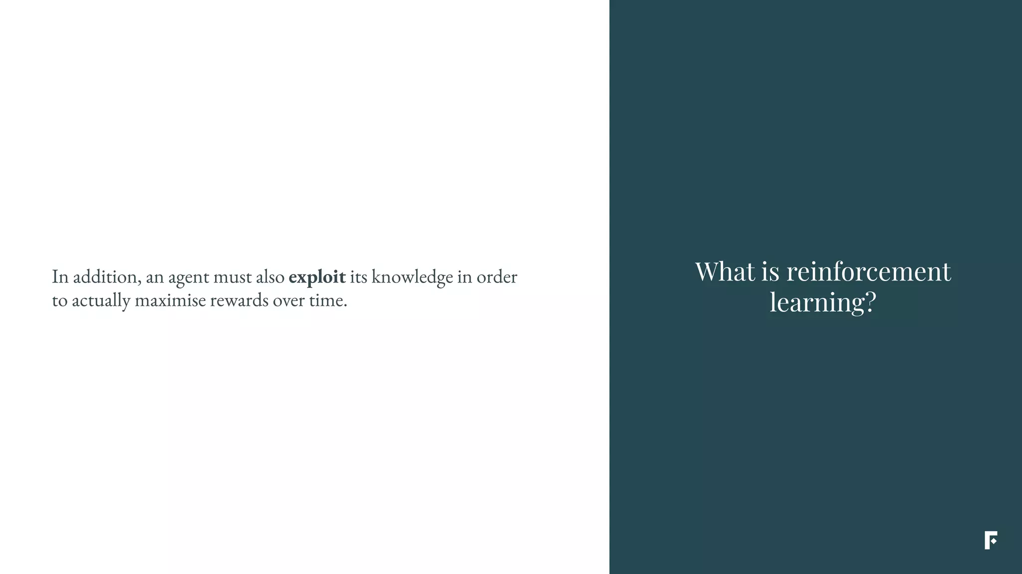 What is reinforcement
learning?
In addition, an agent must also exploit its knowledge in order
to actually maximise rewards over time.
 