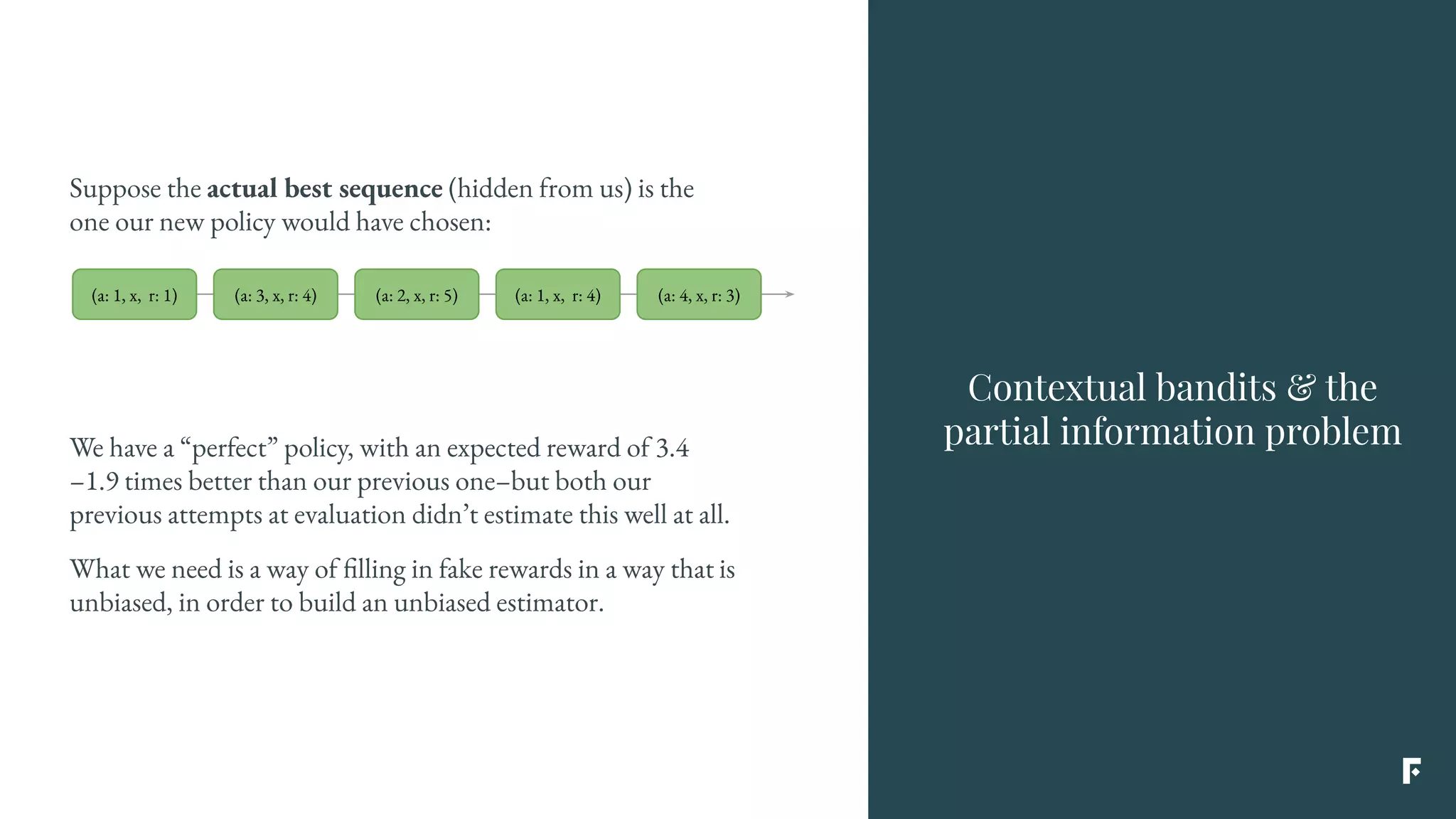 Suppose the actual best sequence (hidden from us) is the
one our new policy would have chosen:
Contextual bandits & the
partial information problemWe have a “perfect” policy, with an expected reward of 3.4
–1.9 times better than our previous one–but both our
previous attempts at evaluation didn’t estimate this well at all.
What we need is a way of filling in fake rewards in a way that is
unbiased, in order to build an unbiased estimator.
(a: 1, x, r: 1) (a: 3, x, r: 4) (a: 2, x, r: 5) (a: 1, x, r: 4) (a: 4, x, r: 3)
 