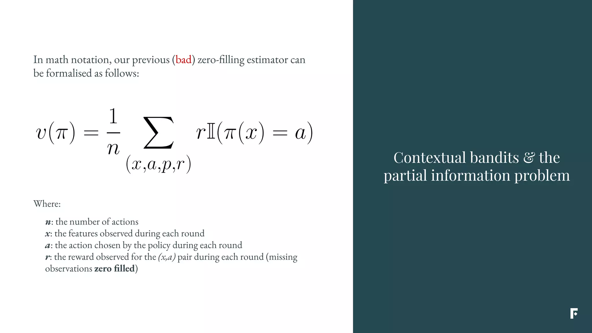 In math notation, our previous (bad) zero-filling estimator can
be formalised as follows:
Contextual bandits & the
partial information problem
Where:
n: the number of actions
x: the features observed during each round
a: the action chosen by the policy during each round
r: the reward observed for the (x,a) pair during each round (missing
observations zero filled)
 