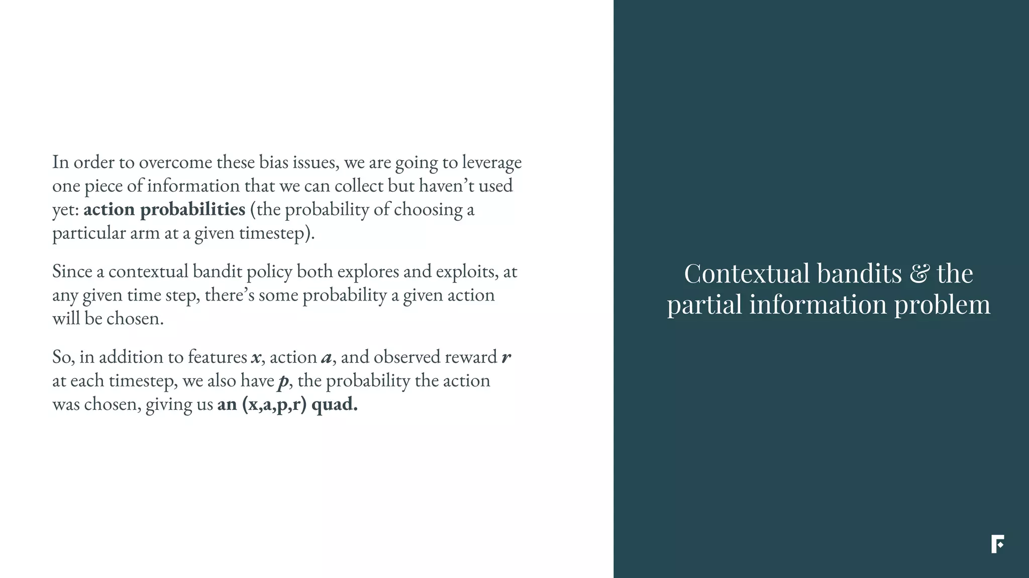 In order to overcome these bias issues, we are going to leverage
one piece of information that we can collect but haven’t used
yet: action probabilities (the probability of choosing a
particular arm at a given timestep).
Since a contextual bandit policy both explores and exploits, at
any given time step, there’s some probability a given action
will be chosen.
So, in addition to features x, action a, and observed reward r
at each timestep, we also have p, the probability the action
was chosen, giving us an (x,a,p,r) quad.
Contextual bandits & the
partial information problem
 