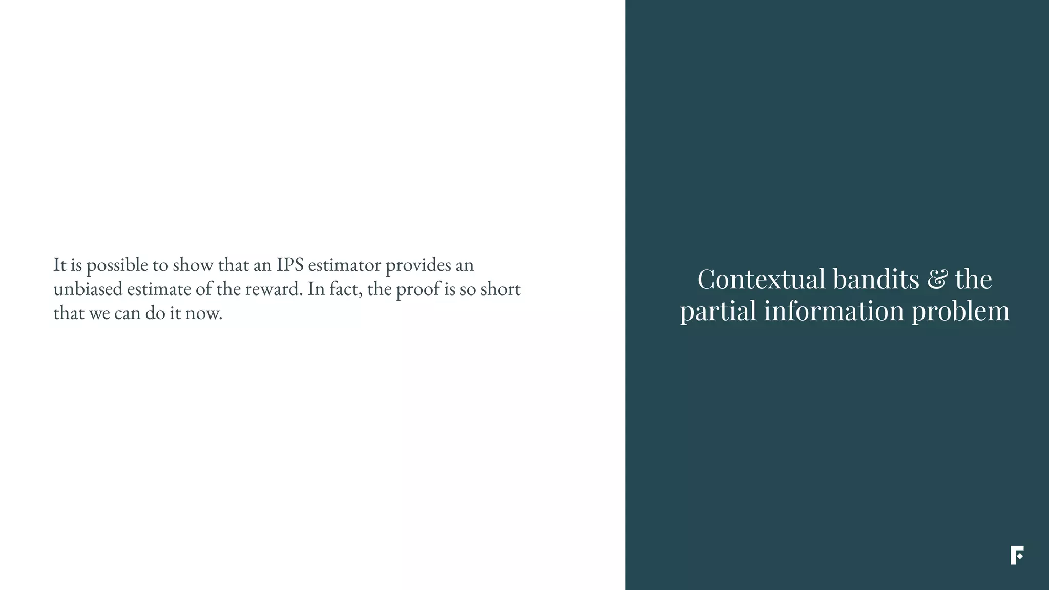 It is possible to show that an IPS estimator provides an
unbiased estimate of the reward. In fact, the proof is so short
that we can do it now.
Contextual bandits & the
partial information problem
 