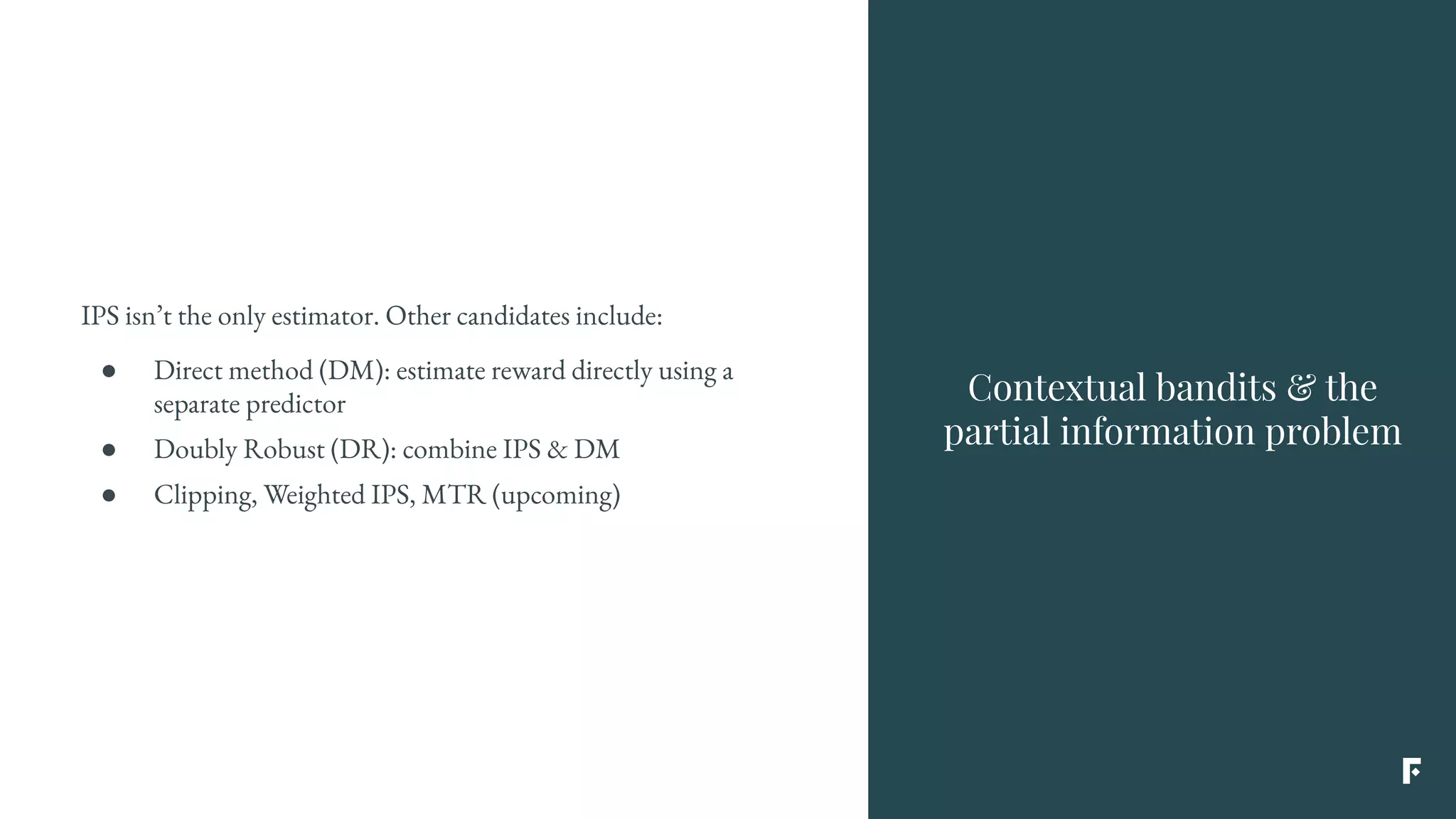 IPS isn’t the only estimator. Other candidates include:
● Direct method (DM): estimate reward directly using a
separate predictor
● Doubly Robust (DR): combine IPS & DM
● Clipping, Weighted IPS, MTR (upcoming)
Contextual bandits & the
partial information problem
 