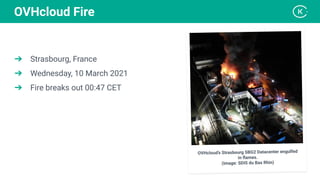 ➔ Strasbourg, France
➔ Wednesday, 10 March 2021
➔ Fire breaks out 00:47 CET
OVHcloud Fire
OVHcloud’s Strasbourg SBG2 Datacenter engulfed
in ﬂames.
(Image: SDIS du Bas Rhin)
 