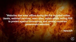 “Websites that went oﬄine during the ﬁre included online
banks, webmail services, news sites, online shops selling PPE
to protect against coronavirus, and several countries’
government websites.”
— Netcraft
 