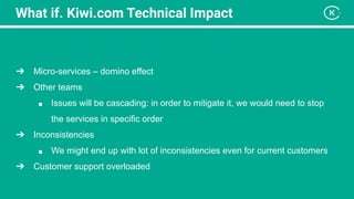 What if. Kiwi.com Technical Impact
➔ Micro-services – domino effect
➔ Other teams
■ Issues will be cascading: in order to mitigate it, we would need to stop
the services in specific order
➔ Inconsistencies
■ We might end up with lot of inconsistencies even for current customers
➔ Customer support overloaded
 