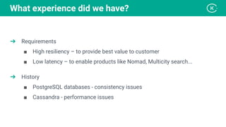 ➔ Requirements
■ High resiliency – to provide best value to customer
■ Low latency – to enable products like Nomad, Multicity search...
➔ History
■ PostgreSQL databases - consistency issues
■ Cassandra - performance issues
What experience did we have?
 