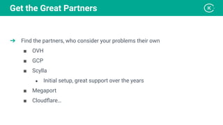 ➔ Find the partners, who consider your problems their own
■ OVH
■ GCP
■ Scylla
● Initial setup, great support over the years
■ Megaport
■ Cloudﬂare…
Get the Great Partners
 