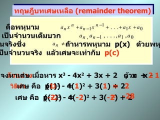 ทฤษฎีบทเศษเหลือ  (remainder theorem) เมื่อ  p(x)   คือพหุนาม  โดยที่  n  เป็นจำนวนเต็มบวก    เป็นจำนวนจริงซึ่ง  ถ้าหารพหุนาม  p (x)  ด้วยพหุนาม  x - c     เมื่อ  c  เป็นจำนวนจริง  แล้วเศษจะเท่ากับ  p(c) ตัวอย่าง จงหาเศษ เมื่อหาร  x 3  - 4x 2  + 3x + 2  ด้วย  x -  1   วิธีทำ เศษ คือ  p( 1 )  = ( 1 ) 3  - 4( 1 ) 2  + 3( 1 ) + 2 =  2 ,  x  +  2 เศษ คือ  p( -2 )  = ( -2 ) 3  - 4( -2 ) 2  + 3( -2 ) + 2 =  -28 