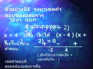 ตัวอย่างที่ 1  จงหาเซตคำตอบของอสมการ วิธีทำ แยกตัวประกอบจะได้ ( x - 4 ) (x + 2)  >  0 x = 4  หรือ  x  =  -2 จะได้  (x - 4 ) (x + 2)  = 0 พิจารณาช่วงคำตอบ -2 4 + - + (  เริ่มที่ช่วงขวาสุดเป็น  +   และสลับกับ   -  ) เซตคำตอบที่สอดคล้องอสมการคือ 