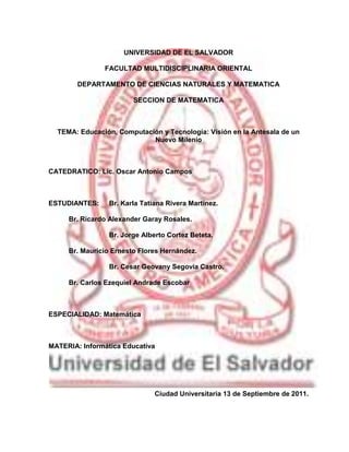 15784-3266UNIVERSIDAD DE EL SALVADOR<br />FACULTAD MULTIDISCIPLINARIA ORIENTAL <br />DEPARTAMENTO DE CIENCIAS NATURALES Y MATEMATICA<br />SECCION DE MATEMATICA <br />TEMA: Educación, Computación y Tecnología: Visión en la Antesala de un            Nuevo Milenio<br />CATEDRATICO: Lic. Oscar Antonio Campos <br />ESTUDIANTES: Br. Karla Tatiana Rivera Martínez.<br />                            Br. Ricardo Alexander Garay Rosales.<br />      Br. Jorge Alberto Cortez Beteta.<br />                            Br. Mauricio Ernesto Flores Hernández.<br />       Br. Cesar Geovany Segovia Castro.<br />                            Br. Carlos Ezequiel Andrade Escobar<br />ESPECIALIDAD: Matemática<br />MATERIA: Informática Educativa<br />Ciudad Universitaria 13 de Septiembre de 2011.<br />Objetivos<br />Objetivo General<br />Dar a conocer la importancia de la relación entre la tecnología, computación y educación en nuestro contexto social.<br />Objetivos Específicos<br />Concientizar a los compañeros estudiantes la importancia de darle un buen uso a la tecnología y no abusar de esta.<br />Identificar la diferencia entre tecnología y computación.<br />Introducción<br />Desde épocas muy antiguas ha venido evolucionando la tecnología y gracias a esto la computación ha ido de la mano con la educación sin embargo muchas veces no se le da el uso apropiado a la tecnología porque abusamos  de estos medios ejemplo claro es el Facebook.<br />Conforme al desarrollo del documento nos damos cuenta que la mayoría de veces la tecnología nos vuelve consumistas y esto da cabida a la transculturación tal es el caso de sociedad salvadoreña ya que se va perdiendo el habito de leer en un libro y elaborar un trabajo sin embargo lo que hacen es buscar en internet, copiar y pegar la información ya que esto nos da a entender que los estudiantes no son capaces de formar una mente amplia de conocimientos a través de la lectura comprensiva.<br />Sin embargo como antes mencionamos perdemos la cultura y nos volvemos más inhumanos sin valores, sin principios y sin una verdadera identidad.<br />También por medio de la computación podemos facilitar información y poder promover un producto para el consumo de los ciudadanos.<br />Tal es el caso de los productos accidentales y productos dañados que se adquieren por publicidad y no por calidad de dicho producto ejemplo de ello es los teléfonos celulares.<br />Educación, Computación y Tecnología: Visión en la Antesala de un Nuevo Milenio<br />Tecnología y Sociedad.<br />Nuestro contexto es altamente tecnológico y por lo tanto es importante entender las relaciones entre nuestra sociedad y la tecnología. La relación entre la tecnología y la cultura es de amor y odio, de éxito y fracasos de visionarios y monopolios.<br />¿Cuánto tiempo necesita la tecnología para penetrar en la sociedad? En muchos casos, pocos años desde el punto de vista de un historiador. Por ejemplo, la imprenta tardó cien años en alcanzar toda Europa. Sin embargo, para una persona de esa época, era bastante más que el tiempo promedio de vida. El teléfono o la aviación comercial tardaron más de 30 años para impactar a un porcentaje significativo de la población. El fax fue inventado en el siglo pasado pero sólo en las últimas décadas ha impactado a la sociedad y aún no está presente en la mayoría de las casas. Citando a Norman: Hoy en día escuchamos repetidamente que la velocidad de cambio ha aumentado, que los cambios pasan en quot;
tiempo de Internetquot;
, en meses o semanas, no en décadas o años. La Internet tiene más de 30 años y aún no está en todas las casas ni siquiera en los países desarrollados<br />La historia está llena de ejemplos de tecnologías innovadoras o de gran calidad que no tuvieron éxito. Algunos de ellos: Edison invento el fonógrafo en 1877 y aún así su compañía no tuvo éxito; la primera compañía de automóviles en Estados Unidos nadie la conoce (Duryea); el sistema operativo del MacIntosh era muy superior a DOS, pero perdió la batalla comercial; la tecnología Beta de Sony era superior a VHS; etc. <br />Productos Accidentales, Productos Dañados<br />A veces productos malos son vendidos sólo como estrategia de mercado, para dar un primer paso y dar a conocer un nombre. La velocidad es lo esencial, no si el producto funciona o no. Por esta razón, la falta de tiempo es la barrera más importante que impide alcanzar calidad. Muchas veces la calidad tecnológica, un buen diseño, la facilidad de uso (o lo contrario), son igualmente irrelevantes<br />¡Compre! El único computador RISC 100% compatible de 64 bits, sistema operativo Posix compatible y con conectividad total, incluso ATM. La solución para este mundo de sistemas abiertos. Además, gratis el software que Ud. necesita: herramientas de desarrollo orientadas al objeto con interfaz gráfica e inteligente, base de datos transaccional y servidor SQL con soporte de 99 formatos conocidos y por conocer y 64 utilitarios más. ¡Con cuidado! Al igual que en otros productos de este mercado de consumo, lo que la propaganda dice es diferente de la realidad (para confirmar la regla siempre hay excepciones). <br />La mayoría de las tecnologías más populares e influyentes hoy en computación nunca fueron pensadas para ser usadas como se usan hoy en día ni para dominar el mercado de la manera en que lo hacen. El éxito de MS-DOS/Windows, Unix/Linux, varios lenguajes de programación y World Wide Web demuestran este hecho. No quiero decir con esto que son buenos o malos, sólo que no fueron diseñados para lo que son hoy. Los que conocen la historia de DOS y CP/M sabrán de cómo prototipos cómo X-Windows o Mosaic han cambiado la historia. Estos y otros casos son ejemplos claros de productos y sistemas accidentales que han terminado dominando nuestro mundo y al mismo tiempo han debilitado nuestra confianza en poder moldear el futuro tecnológico.<br />En Marzo de 1999, Microsoft reconoció, en una reunión privada con sus distribuidores, que 5 mil errores de Windows'95 se habían corregido en Windows'98 (¡pero no dijeron cuantos errores habían agregado!). Es decir que millones de copias de software se vendieron dañadas causando un costo irreparable a los consumidores.<br />Consecuencias<br />El uso de la tecnología está determinado en gran medida por accidentes históricos y variables culturales al igual que por la misma tecnología. Los aspectos sociales, culturales y organizacionales de la tecnología son mucho más complicados que los aspectos técnicos. Después que una tecnología se ha establecido, se atrinchera y es muy difícil hacer cambios.<br />Para terminar, recordemos que los avances tecnológicos no sirven de nada si no se dan los avances sociales correspondientes<br />Nuestro Contexto Tecnológico<br />La tecnología avanza tan rápido que no da tiempo a pensar y diseñar soluciones eficientes con ella. A continuación se muestra como muchas de las soluciones que usamos (y en consecuencia, sus diseños) están basadas en suposiciones que ya no son válidas; y como soluciones existentes en el pasado vuelven por sus fueros. Sin embargo, a la larga la carrera tecnológica se vence a si misma. <br />Un Poco de Historia<br />Tantas veces se han redescubierto las cosas. Pareciera que Windows descubrió las interfaces gráficas, sin conocer la historia de Xerox Parc y luego Apple. Otros creen que la tecnología RISC fue inventada por IBM por su línea de equipos RS-6000, sin saber que fue desarrollada a mediados de los 70. Hagamos un análisis del desarrollo de la computación en estos últimos años. Muchas de las tecnologías han avanzado exponencialmente. Este es el caso de la famosa Ley de Moore que dice que la capacidad de los microprocesadores se dobla cada 18 meses. Esta predicción, realizada en 1965, aún se cumple. Así sucede con la capacidad de un chip de memoria por dólar que ha aumentado 134 millones de veces en los últimos 40 años. Recientemente, un crecimiento similar se puede apreciar en Internet. El número de computadores conectados se dobla cada 15 meses. Esto no puede seguir así pues hoy en día ya más del 20% de los computadores que existen en el mundo están conectados y sino habrían tantos computadores como personas en el año 2010. Por otra parte, el crecimiento de Web es aún más impresionante. Desde 1993, el número de servidores se dobla cada 3 meses, sobrepasando hoy los seis millones. En forma similar, el tramo principal de Internet en Estados Unidos ha aumentado su capacidad en más de 1000 veces en la década del 80 y posiblemente un valor similar en esta década. Pese a esto, el tráfico en la red crece aún más rápido. <br />En la Tabla 1 comparamos un computador personal actual con uno típico de hace 16 años. Como observamos, la capacidad de almacenamiento ha aumentado en más de 200 veces y la de procesamiento en al menos 100 veces. Estas diferencias drásticas en desarrollo causan problemas. Por ejemplo, los avances de velocidad en redes (se pronostican Gb por segundo) son difíciles de aprovechar ya que los procesadores no son igual de rápidos. Otras tecnologías no han evolucionado de la misma forma, como en la tasa de transferencia de discos que ha aumentado mucho menos, siendo hoy la entrada/salida uno de los cuellos de botella actuales.<br />Desarrollo de los Computadores Personales.<br />Elemento/Año19831999FactoProcesador5MHz500MHz100Memoria64Kb32Mb500Disco20Mb4Gb200<br />Por otra parte los usuarios no hemos ni siquiera duplicado nuestra capacidad y sin embargo a veces me asombra lo fácil que es acostumbrarnos a algo más grande (como dice una de las acepciones de la Ley de Murphy, no importa de que tamaño sea el disco, siempre está casi lleno). Lo mismo podemos decir del software que tampoco ha tenido un avance espectacular, por no decir que los métodos no han cambiado mucho en los últimos 10 años. Aunque es cierto que ahora muchos de los recursos computacionales son baratos, la solución no es usar el diseño que ya teníamos, sin optimizarlo y pedirle al usuario que se compre un computador dos veces más grande y más rápido. <br />Las características principales del mundo de la computación actual están dadas en su mayoría por el efecto de Internet. Entre ellas podemos mencionar interactividad, procesamiento e información distribuida, digitalización y uso de múltiples medios, uso de recursos en forma compartida y sistemas colaborativos, normalización y sistemas abiertos. Es difícil hacer predicciones, muchos erraron en el pasado. Los ejemplos más famosos son del fundador de IBM, Thomas Watson, en 1943: Creo que hay mercado para 5 computadores y del fundador de Digital, Kenneth Olsen, en 1977: No hay razón para que una persona quiera tener un computador en casa. Algunas especulaciones en el corto plazo incluye la masificación de la fibra óptica, el desarrollo de las redes inalámbricas, la convergencia de los PCs y las estaciones de trabajo Unix, el mayor uso de herramientas colaborativas y por supuesto, la masificación total de los computadores e Internet. <br />Sistemas Operativos y Redes<br />La mayoría de los supuestos en los fundamentos de los sistemas operativos tradicionales ya no son válidos. En el pasado los recursos de hardware (CPU, memoria, disco) eran muy caros y se trataba de reducir su uso. Luego muchas de las soluciones fueron más complicadas de lo necesario, para reducir el costo o el impacto en los recursos compartidos. <br />Estos supuestos cambiaron en la década de los 80 y junto con el abaratamiento de los costos, también la velocidad de procesadores y memorias aumentó en más de 100 veces. ¿Por qué entonces los sistemas operativos no son al menos 100 veces más rápidos? Para adaptar las soluciones existentes, primero se usaron mejoras en las interfaces (por ejemplo la memoria cache). Sin embargo, un límite máximo dado por la complejidad de la solución misma no podía ser sobrepasado. La solución es simplificar la solución. Este es el paradigma de quot;
rapidez gracias a simplicidadquot;
. Uno de los corolarios de este paradigma ha sido el auge de procesadores RISC en vez de CISC. <br />Por otra parte se olvida la historia. Windows 1.0 nunca fue vendido, Windows 2.0 fue un fracaso, y sólo Windows 3.0 fue un éxito, siendo sólo un buen parche a DOS. Windows NT necesita un mínimo de 16Mb y se sugiere 32Mb. Que pasó con los 64K que necesitaba DOS. ¿Tan barata es la memoria que podemos olvidarnos de ser eficiente? ¿Tan rápidos son los procesadores que podemos olvidarnos de buenas estructuras de datos y algoritmos? Los defensores de Windows NT dirán que es mucho más que DOS, que incluye un sistema de ventanas, conectividad a redes, multiproceso, etc. Bien, pero por ejemplo Linux con X-Windows funciona con 4Mb y mejor si son 8Mb. ¿Por qué entonces Windows NT necesita tantos recursos? Claramente hay un problema de diseño. El auge de la computación móvil puede ayudar a que se mejoren los diseños en este ámbito, pues no podemos darnos el lujo de tener muchos recursos o usar mucha energía (batería). <br />Fenómeno similar ha ocurrido en redes. Antes eran caras y lentas. Ahora son baratas y rápidas. La mayoría de las tecnologías actuales han tenido que adaptarse a los cambios, aunque todavía se puede hacer mucho más. Por ejemplo, ATM fue diseñado en los 60s y ahora vuelve a la palestra, porque es simple y rápido, alcanzando 155 Mb/s. Sin embargo, aún estamos lejos de las velocidades que se pueden alcanzar en fibra óptica, que son de varios Gb/s. <br />Otro ejemplo es X-Windows, el sistema de ventanas más popular en Unix, que es transparente al protocolo de red usado. Es decir, es un sistema de ventanas distribuido. El protocolo de comunicación usado por X-Windows supone que la red es rápida y que las acciones gráficas en la pantalla son lentas. Sin embargo, hoy en día eso no es cierto, porque aunque las redes son rápidas, están congestionadas y son compartidas por muchos usuarios. Por otra parte, la velocidad de las pantallas gráficas también ha aumentado. <br />Interfaces con Sentido Común<br />Por las limitaciones del Macintosh original que no podía ejecutar dos aplicaciones simultáneamente para que su costo no fuera muy elevado (muy distinto a sus poderosos predecesores: Altos y Lisa), la metáfora de escritorio del Macintosh no estuvo centrada en los documentos. Por lo tanto el usuario estaba forzado a seleccionar una aplicación y luego escoger un documento, en vez de seleccionar primero un documento y luego la aplicación a usar en ese documento. Esto que parece ser lo mismo, supondría una diferencia fundamental en el desarrollo de interfaces. Sólo desde hace algunos años es posible seleccionar un documento y ejecutar una aplicación predefinida o escogerla de un menú. Citando a Bruce Tognazzini, uno de los diseñadores del Macintosh: Hemos aceptado que la única manera de crear o editar un documento es abrirlo desde el interior de una aplicación o herramienta. Esto es equivalente a introducir una casa entera dentro de un martillo antes de poder colgar un cuadro en una pared o como poner los dientes dentro del cepillo antes de poder lavarlos. A continuación analizamos distintas áreas de la ciencia de la computación, desde lo más básico.<br />Analicemos las interfaces actuales. La información que almacenamos está basada en una jerarquía de archivos y directorios en la que navegamos de padre a hijo y viceversa. Es decir, en una sola dimensión. Más aún, debemos recordar en qué lugar está y qué nombre le pusimos a cada archivo que creamos (sin incluir las limitaciones de largo, símbolos, o de no poder poner nombres iguales). Por otra parte, aunque la pantalla es un espacio bidimensional, la interfaz usa muy poco este hecho y tampoco aprende de cómo la usamos y en que orden hacemos las cosas. Por ejemplo, podemos mover un archivo a través de toda la pantalla para tirarlo a la basura y justo al final nuestro pulso nos falla. Resultado: dos iconos quedan uno encima del otro. ¡La interfaz podría haber inferido que lo que intentaba hacer era deshacerme del archivo! En mi opinión, parte del éxito de Netscape y el modelo impuesto por HTML es, además de una interfaz muy simple, el tener una estructura de enlaces de sólo un nivel.<br />La tecnología computacional que se usa debería ser transparente para el usuario. De hecho, ¿cuantos usuarios novatos sólo usan un directorio para poner todos los archivos que usan? El usuario no tiene para que saber que existen directorios o archivos. Además, no todo puede ser clasificado en directorios y archivos. Un archivo debería poder pertenecer a dos o más clasificaciones distintas y éstas podrían cambiar también en el tiempo. Cómo entendemos las cosas depende de nuestro contexto espacial y temporal. Nuestro alrededor no es estático, pero el computador sin necesidad nos fuerza a guardar nuestros documentos de una manera fija en el espacio y en el tiempo. <br />Pensémoslo bien. El computador debiera - y puede - nombrar y agrupar archivos y recuperarlos usando su contenido o los valores de algún atributo. Por ejemplo, poder decir: mostrar todas las cartas que estaba editando ayer; y obtener las primeras líneas de cada carta, escogiendo de ellas la que necesito. Otra suposición sin base es que necesitamos una interfaz común para todo el mundo. Las personas son distintas, piensan y trabajan de forma distinta. ¿Por qué no tenemos interfaces que se adaptan a cada usuario, que puedan ser personalizadas y que aprendan de la forma y el orden en que hacemos las cosas? Para facilitar la implementación de nuevas interfaces, debemos botar el pasado, y reemplazar los sistemas de archivos por datos organizados de manera más flexible y poderosa. <br />Bases de Datos<br />Uno de los mayores problemas de las bases de datos actuales es la diversidad de modelos, aunque el relacional es predominante. Sin embargo, nuevas aplicaciones necesitan datos que no son tan estructurados y rígidos: multimedios, objetos jerárquicos, etc. Aunque existen modelos adecuados para estos tipos de datos, no existen herramientas que permitan integrar bien dos o más modelos. De hecho, los intentos de incorporar estas extensiones en el modelo relacional no han sido demasiado exitosos. <br />Si abandonamos las hipótesis del pasado, modelos más poderosos y flexibles pueden ser planteados. Un ejemplo son objetos centrados en atributos dinámicos [BYJR99b]. En este modelo los objetos tienen un número dinámico de atributos, cuyos valores tienen tipo y son también dinámicos. Este modelo puede ser considerado una extensión del modelo orientado a objetos donde no existen clases. Sin embargo, también se define un lenguaje de consulta poderoso que puede manejar conjuntos de objetos que cumplen condiciones arbitrarias en los atributos, incluyendo su no existencia o si tienen valor indefinido. Argumentos a favor de este modelo incluyen su simplicidad, flexibilidad y uniformidad; la eliminación de suposiciones respecto a estructuras de datos y su relación con objetos que contienen información; su facilidad de uso; el permitir múltiples vistas de la misma información a través de consultas; y el hecho de generalizar los sistemas jerárquicos de archivos. <br />Este modelo debiera simplificar la labor de usuarios, programadores y aplicaciones para trabajar con información. Este modelo es también útil en la Web, donde objetos pueden ser compartidos a través de agregar atributos específicos a cada uso de un objeto. Estos objetos pueden ser manipulados y transferidos en forma abierta usando XML.<br />Internet: Un Nuevo Medio de Comunicación<br />La principal comunicación en Internet, el correo electrónico, se basa en intercambio escrito. Esto tiene numerosas desventajas y ventajas, con diferentes consecuencias. Entre las ventajas podemos mencionar el no juzgar a una persona por una primera impresión que es visual, lo que permite muchas veces conocer mejor a esa persona. También muchas personas son menos tímidas al no tener el contacto visual y por ende son más auténticas. Sin embargo, estas mismas ventajas facilitan que personas ofendan a otras, que se escondan detrás del anonimato o que suplanten o finjan una personalidad, sexo o edad que no tienen. Hay que recordar que ya sea en papel o delante de un computador, uno puede escribir cualquier cosa sin ninguna presión social de educación o diplomacia<br />Tampoco podemos asumir una cultura común, ni siquiera para estar de acuerdo que constituye un comportamiento aceptable. Son más de 100 millones de personas de distinta nacionalidad, raza, religión, lengua nativa (aunque inglés es el lenguaje internacional), estudios, etc. Más de 100 países sin fronteras ni leyes comunes. El resultado es libertad, como en ninguna otra comunidad. Todos tenemos la misma voz, formando una democracia perfecta. Sin embargo, al mismo tiempo, no hay nada que impida el caos absoluto y no  tienen las mismas oportunidades de acceso a ella. <br />Todo un universo nuevo aparece con el uso comercial de Internet. Por ejemplo, la propaganda indiscriminada es mal vista en Internet. Estos problemas no están resueltos, pero una parte importante de la solución es la existencia del consenso de que reglas de etiqueta son necesarias. Esto permite que Internet no sea un caos. Además es indispensable tenerlas para responder a políticos o moralistas que buscan legislar o censurar Internet con reglas mucho más fuertes. Esto mataría esta joven democracia, pues la libertad de expresión es el espíritu central del ciberespacio. Es la fuerza que mantiene viva y hace crecer a Internet. Pero al mismo tiempo es su mayor peligro. <br />Internet también provee nuevas expresiones artísticas. El uso de realidad virtual, animaciones, etc.; permiten nuevas formas de diseño. Más allá de museos, exposiciones fotográficas o arte tradicional, aparecen nuevas maneras de crear y expresar. En particular, las páginas personales de Web son el mejor ejemplo. Ya existen millones de ellas y aumentan en forma vertiginosa. La calidad de ellas no sólo depende del contenido, sino también de la diagramación, las imágenes, etc. En este sentido las mejores páginas son las más vistas, como cuadros famosos en un museo. Pronto tendremos una jerarquía de popularidad de personas basada en números de visitantes en sus páginas personales, que posiblemente reflejen facetas o personalidades que nunca se descubrirían en un contacto cara a cara: un mundo alternativo virtual. <br />Por otra parte, los enlaces entre páginas, que en cierto modo son votos de confianza o sinónimo de intereses comunes, generan comunidades dentro de la Web. Existen ya varios miles de estas comunidades, las que pueden ser analizadas desde un punto de vista social, ya que evolucionan en el tiempo, creciendo o desapareciendo.<br />Nuestro Contexto Educacional y Algunas Propuestas<br />La mayoría de lo que aprendemos en nuestra vida sirve poco en ella, principalmente conocimiento técnico. Lo importante es la formación asociada a ese aprendizaje, el desarrollo de capacidades lógicas y analíticas, el poder abstraer y conceptualizar y resolver problemas. El objetivo no es conocimiento personal, es formativo. Es aprender a aprender constantemente. Creo que este proceso se puede hacer mejor, integrando conocimiento y nuevas herramientas en cursos novedosos, donde el alumno entiende mejor la meta final. Los objetivos principales deben ser flexibilidad, adaptabilidad, enfatizar conceptos y facilitar el aprendizaje continuo.<br />Todas las ciencias han evolucionado dentro de un contexto real, no por si solas, siendo el origen del cálculo el ejemplo más clásico. Por otra parte, en el pasado hubieron personas que conocían gran parte del conocimiento científico humano. Hoy en día esto es muy difícil, forzando al trabajo en grupo y multidisciplinario. Estos dos hechos debieran ayudar a plantear nuevas formas de enseñar. <br />Nuestros Estudiantes<br />Cada universidad tiene tendencias en su educación que de un modo u otro ocupan nichos de mercado y crean estereotipos. Estos estereotipos están basados en la realidad y muchas veces son ajustados. Por otra parte, están las distintas filosofías educativas. Hay las universidades que enseñan los conceptos, otras que se orientan a productos y máquinas específicas. Es difícil saber que es mejor, pero en nuestro mundo, productos o máquinas específicas quedan obsoletas en pocos años. Por eso, si alguien me reclama que nuestros alumnos no saben Cobol, o que no han usado sistemas operativos propietarios, o nunca han visto un AS/400, es que aún esta viviendo en el pasado. Un buen dominio de los conceptos permite una mejor adaptabilidad a esta vertiginosa era de cambios. <br />Modelo para Diseño del Contenido.<br />Una deficiencia de nuestros currículos es que en general se ven las relaciones desde un punto de vista (por ejemplo, como afecta la tecnología a las personas) y no el inverso.<br />Integrando Temas e Ideas<br />Con los años uno va perdiendo la capacidad de manejar muchas tareas al mismo tiempo. Hay varias razones que no tienen que ver con la edad. Primero, al aumentar el número de tareas, también aumenta el tiempo que invertimos en cambiar de una tarea a otra (lo que haciendo una analogía con un computador, es el tiempo de cambio de contexto) y segundo, aunque la mayoría de los cambios de contexto son planificados, muchas veces son debidos a interrupciones. Por supuesto, también hay razones externas o estados de ánimo transitorios, que no son controlables. En nuestro desarrollo personal, hay etapas claras en las que aumentamos el número de cambios de contexto y no siempre estamos preparados para ello. Por ejemplo, cuando pasamos del colegio a la universidad y de la universidad al trabajo. El primero es crítico, porque también es una inserción en un ambiente menos controlado y que depende más de las motivaciones y responsabilidades que uno mismo define. Muchos estudiantes universitarios de primer año fracasan porque no se pueden adaptar al nuevo sistema, en especial debido al aumento de cambios de contexto que no pueden controlar. Exámenes, tareas y compromisos siguen uno tras otro sin tener tiempo a planificarlos adecuadamente, pensando repetidamente si habrá tiempo para hacerlo todo. Un resultado parcial del sobre tiempo en cambios de contexto es que actualmente los estudiantes faltan mucho más a clases y tratan de aprobar una materia usando la ley del mínimo esfuerzo. Una acción concreta es disminuir el número de cambios de contexto. Esto se puede lograr enseñando menos materias por semestre pero con mayor profundidad. Adicionalmente, no hay que exagerar en la cantidad y tipo de evaluaciones. Existe la creencia errada que los alumnos que más trabajan son los más inteligentes, pero sólo significa que son los más fuertes física y emocionalmente. Estos cambios permitirían una mejor planificación del tiempo disponible y posiblemente una mayor participación de los estudiantes.<br />Otro lado, si en la mayoría de los casos, cuando ingresamos en el mundo laboral, debemos trabajar en grupo, ¿por qué la educación sigue siendo principalmente individual? Además de ser casi siempre unidireccional, siendo el profesor el que guía la clase y hace las preguntas. Un argumento importante es que es más fácil evaluar a una persona por su trabajo individual que por su participación en un grupo. Sin embargo, aunque sea más fácil, creo firmemente que debiera motivarse más el trabajo en grupo, donde el profesor juega más bien un rol de comunicador y moderador en base a un contenido ya estudiado previamente por el alumno, permitiendo la comunicación bidireccional entre todas las partes. Esto es lo que se llama educación cooperativa. <br />Finalmente, tenemos la falta de motivación, por motivos variados y en parte producto de los tiempos actuales. Esta falta es parcialmente producto de que el estudiante no sabe porque está estudiando una materia dada. Esto ha ocurrido por la especialización del conocimiento convirtiendo cada materia en un compartimiento estanco, inclusive dentro del mismo tema. Una solución posible a este problema es aumentar la integración de las materias usando realimentación de temas entre ellas, rescatando las interacciones causales o funcionales que se hayan perdido. Esto se puedo lograr a través de proyectos intercursos, fomentando a su vez el trabajo en grupo y multidisciplinario. Esto puede ser un primer paso hacia una educación cooperativa. <br />El contenido del curso debe estar basado en las necesidades reales de las carreras de ingeniería. En base a los contenidos de los cursos de cada carrera se deben determinar que temas, herramientas y ejemplos típicos es necesario que aprenda un alumno. Esto debiera extenderse a todos los cursos básicos de matemáticas, física, computación y química. <br />Es necesario un conjunto afiatado de tres o cuatro profesores de alto nivel (posiblemente elegidos a través de un concurso y remunerados en forma especial) que permitan una continuidad en el curso, habiendo previamente discutido y trabajado sobre el material de apoyo. Este último debe incluir herramientas como Web, tutores disponibles vía correo electrónico o talk a horas predeterminadas, software de matemáticas simbólicas (por ejemplo, Maple), etc.; incluyendo apoyos tradicionales como ayudantías, laboratorios y apuntes. Además se debe realizar un estudio de experiencias similares si ellas existen, sus resultados, herramientas disponibles, infraestructura necesaria, etc. <br />El esquema de clases debería considerar cátedras y ayudantías en forma alternada (por ejemplo mañanas y tardes), incluyendo bastante tiempo de trabajo personal opcional. En forma permanente deberían tratarse dos temas en paralelo (o tres en forma excepcional): más temas sería volver al sistema antiguo, menos temas significaría una carga excesiva en un sólo profesor. Por ejemplo podría haber 16 horas de cátedra por mes distribuidas en dos semanas. A esto deberían sumarse 10 horas de ayudantías y unas 4 horas de laboratorio (física, computación). La evaluación se haría en forma continuada y en base a controles cortos (de a lo más una hora). <br />Para implementar este curso son necesarios varios meses de trabajo intensivo con apoyo de personal calificado para el diseño de los distintos módulos temáticos, la preparación del material, etc. Además, sería conveniente tener primero una sección experimental para evaluar los resultados y compararlos con el sistema actual. Una variante intermedia podría ser una primera mitad del año integrado y luego una separación de materias si se quiere tener un régimen anual. Sin embargo esto es menos transparente, implica usar métodos mixtos de evaluación y no permite que buenos alumnos puedan avanzar más rápido. Otra forma de experimentar el material del curso (por ejemplo, el comienzo del material) es haciendo una escuela de verano de un mes con alumnos seleccionados. <br />A continuación se enumeran las ventajas principales en orden aproximado de importancia: <br />Integración de materias, facilitando la comprensión y el estudio, al tratarse menos temas al mismo tiempo. <br />Eliminación de temas repetidos (por ejemplo conjuntos, espacios vectoriales, algunas herramientas de cálculo, matrices, etc.) que son reemplazados por una visión común. <br />Eliminación de materias no necesarias e inclusión de materias necesarias que hoy en día no existen. <br />Menos instancias de evaluación y más llevaderas para los alumnos, minimizando el número de interrupciones programadas. <br />Posibilidad para combinar actividades de investigación y docencia (por ejemplo estar fuera una semana en un congreso no implicaría pérdida de clases si es planificado con anterioridad). <br />Las desventajas principales son: se necesita coordinar fuertemente a un grupo de profesores, trabajar con anterioridad en el material del curso, y realizar clases en forma intensiva en períodos cortos. Por esta última razón estimo que es mejor hacerlo en sólo un semestre, pues un año completo desgasta mucho al equipo docente. <br />Conclusiones.<br />Teniendo presente que la evolución tecnológica permanente y activa exige una evolución en la formación humana, las instituciones educativas deberán formar recursos humanos con un nivel ético y moral a la par de la evolución tecnológica, capaces de desarrollar y aplicar tecnologías propias necesarias para cubrir nuestras demandas, y de esta forma, superar la situación de ser simples importadores y consumidores de información y tecnologías.<br />Es necesario planificar la aplicación de las nuevas tecnologías en las diferentes áreas de la educación a fin de tomar decisiones adecuadas que garanticen las relaciones costo-beneficio y la optimización del uso masivo de las mismas, así como prever el mantenimiento de estos recursos para garantizar su productividad y eficiencia.<br />Las tecnologías de la información deben usarse en su justa proporción en el desarrollo tecnológico económico y social, preservando y fomentando la identidad cultural. Por otra parte, los centros de información almacenan y suministran no solamente información científica y técnica sino también cultural, convirtiéndose automáticamente en promotores de una identidad cultural.<br />