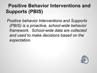 Positive Behavior Interventions and
Supports (PBIS)
Positive behavior Interventions and Supports
 (PBIS) is a proactive, school-wide behavior
 framework. School-wide data are collected
 and used to make decisions based on the
 expectation.
 