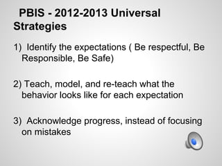 PBIS - 2012-2013 Universal
Strategies
1) Identify the expectations ( Be respectful, Be
  Responsible, Be Safe)

2) Teach, model, and re-teach what the
  behavior looks like for each expectation

3) Acknowledge progress, instead of focusing
  on mistakes
 