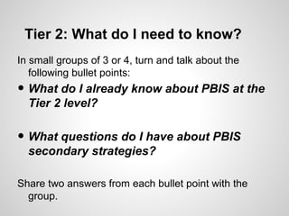 Tier 2: What do I need to know?
In small groups of 3 or 4, turn and talk about the
   following bullet points:
• What do I already know about PBIS at the
  Tier 2 level?

• What questions do I have about PBIS
  secondary strategies?

Share two answers from each bullet point with the
  group.
 
