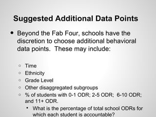 Suggested Additional Data Points
•   Beyond the Fab Four, schools have the
    discretion to choose additional behavioral
    data points. These may include:

    o   Time
    o   Ethnicity
    o   Grade Level
    o   Other disaggregated subgroups
    o   % of students with 0-1 ODR; 2-5 ODR; 6-10 ODR;
        and 11+ ODR.
         What is the percentage of total school ODRs for
           which each student is accountable?
 