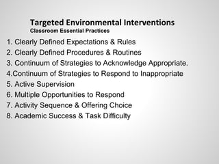 Targeted Environmental Interventions
       Classroom Essential Practices

1. Clearly Defined Expectations & Rules
2. Clearly Defined Procedures & Routines
3. Continuum of Strategies to Acknowledge Appropriate.
4.Continuum of Strategies to Respond to Inappropriate
5. Active Supervision
6. Multiple Opportunities to Respond
7. Activity Sequence & Offering Choice
8. Academic Success & Task Difficulty
 