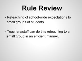 Rule Review
- Reteaching of school-wide expectations to
  small groups of students

- Teachers/staff can do this reteaching to a
  small group in an efficient manner.
 