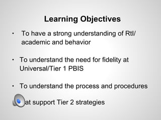 Learning Objectives
•   To have a strong understanding of RtI/
    academic and behavior

•   To understand the need for fidelity at
    Universal/Tier 1 PBIS

•   To understand the process and procedures

    that support Tier 2 strategies
 