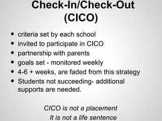 Check-In/Check-Out
             (CICO)
•   criteria set by each school
•   invited to participate in CICO
•   partnership with parents
•   goals set - monitored weekly
•   4-6 + weeks, are faded from this strategy
•   Students not succeeding- additional
    supports are needed.

            CICO is not a placement
              It is not a life sentence
 
