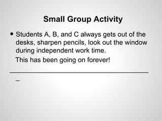Small Group Activity
• Students A, B, and C always gets out of the
  desks, sharpen pencils, look out the window
  during independent work time.
 This has been going on forever!
_____________________________________
  _
 