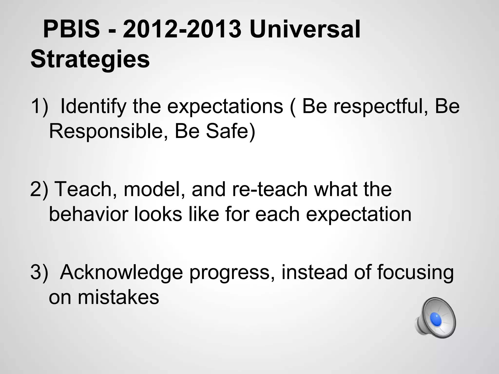 PBIS - 2012-2013 Universal
Strategies
1) Identify the expectations ( Be respectful, Be
  Responsible, Be Safe)

2) Teach, model, and re-teach what the
  behavior looks like for each expectation

3) Acknowledge progress, instead of focusing
  on mistakes
 