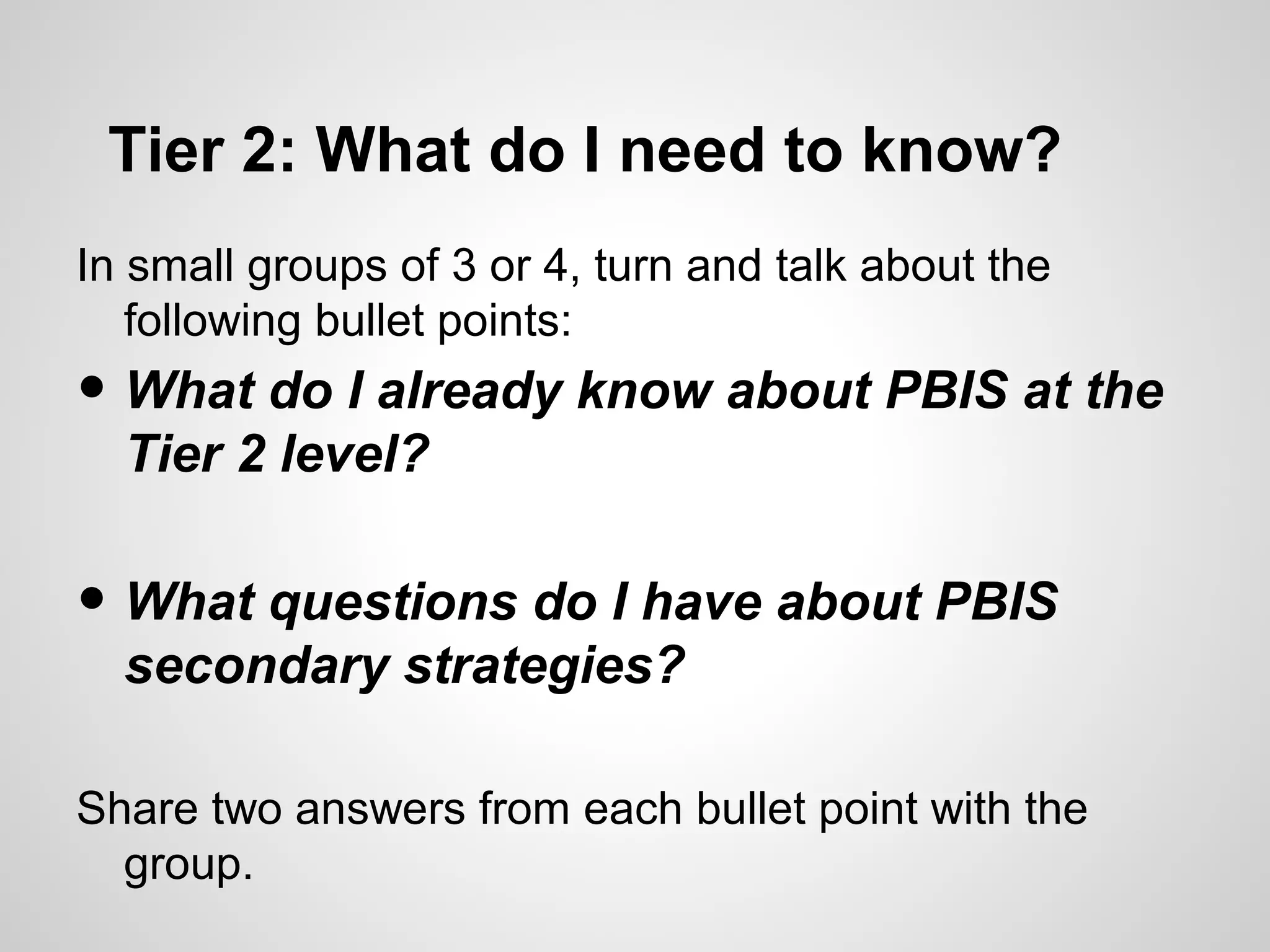 Tier 2: What do I need to know?
In small groups of 3 or 4, turn and talk about the
   following bullet points:
• What do I already know about PBIS at the
  Tier 2 level?

• What questions do I have about PBIS
  secondary strategies?

Share two answers from each bullet point with the
  group.
 