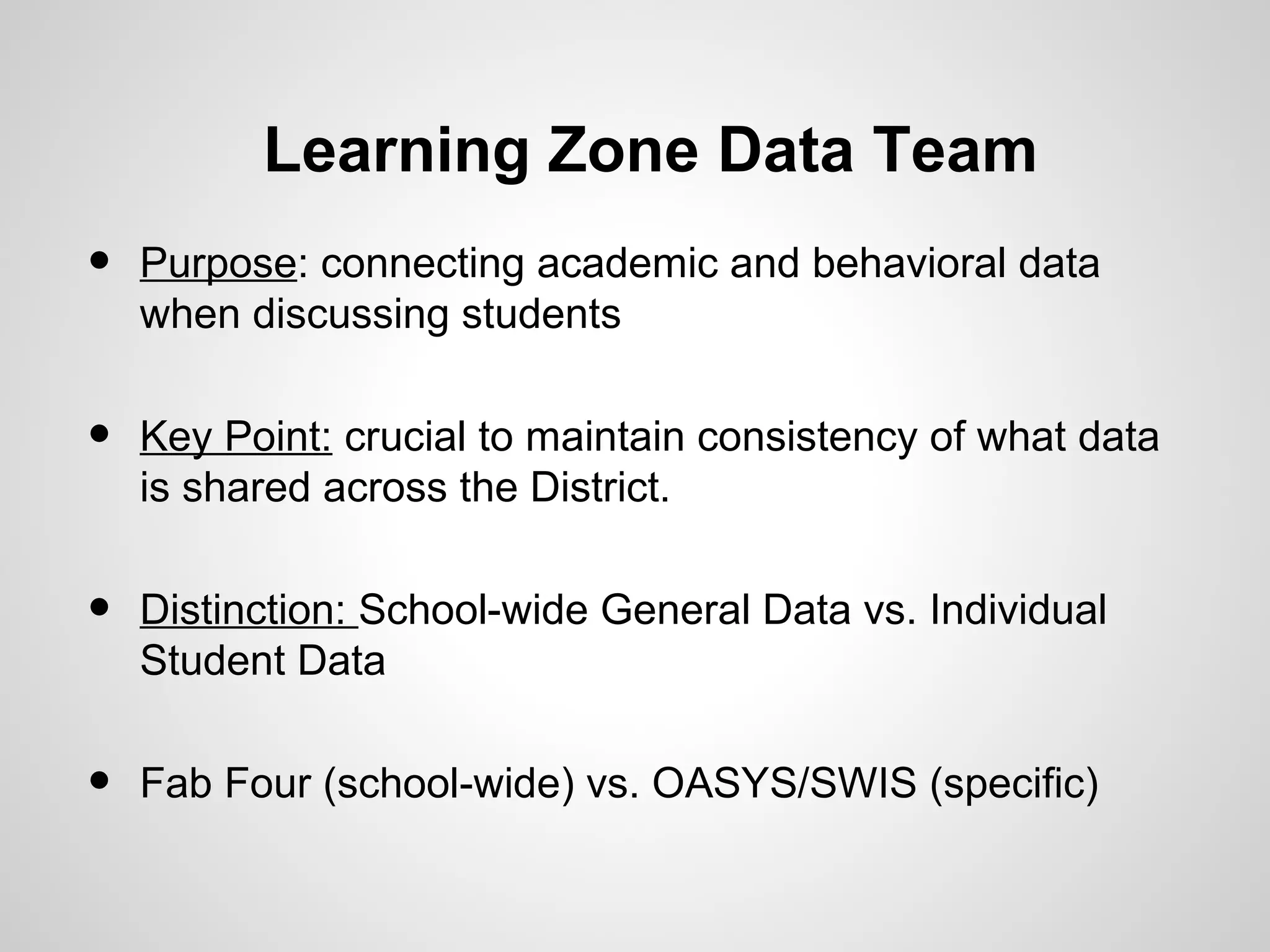 Learning Zone Data Team
•   Purpose: connecting academic and behavioral data
    when discussing students


•   Key Point: crucial to maintain consistency of what data
    is shared across the District.


•   Distinction: School-wide General Data vs. Individual
    Student Data


•   Fab Four (school-wide) vs. OASYS/SWIS (specific)
 