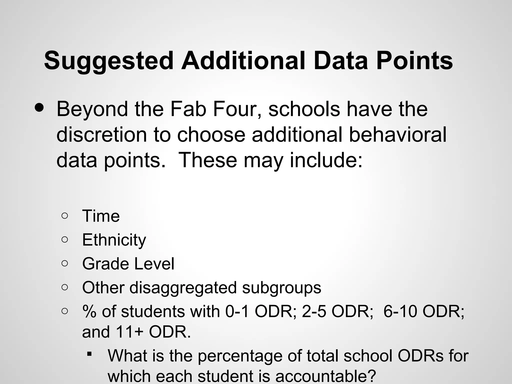 Suggested Additional Data Points
•   Beyond the Fab Four, schools have the
    discretion to choose additional behavioral
    data points. These may include:

    o   Time
    o   Ethnicity
    o   Grade Level
    o   Other disaggregated subgroups
    o   % of students with 0-1 ODR; 2-5 ODR; 6-10 ODR;
        and 11+ ODR.
         What is the percentage of total school ODRs for
           which each student is accountable?
 