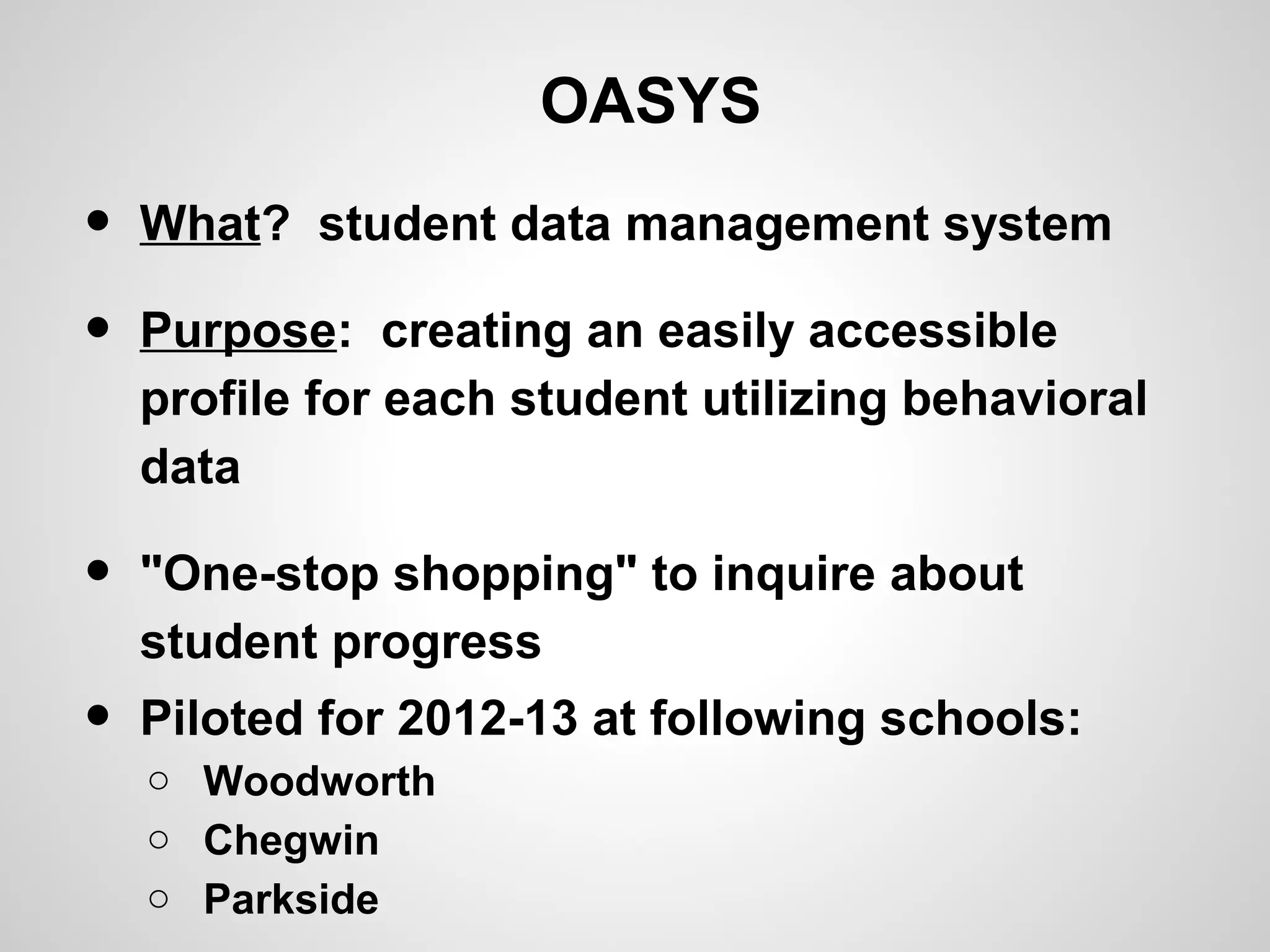 OASYS
•   What? student data management system

•   Purpose: creating an easily accessible
    profile for each student utilizing behavioral
    data

•   "One-stop shopping" to inquire about
    student progress
•   Piloted for 2012-13 at following schools:
    o Woodworth
    o Chegwin
    o Parkside
 