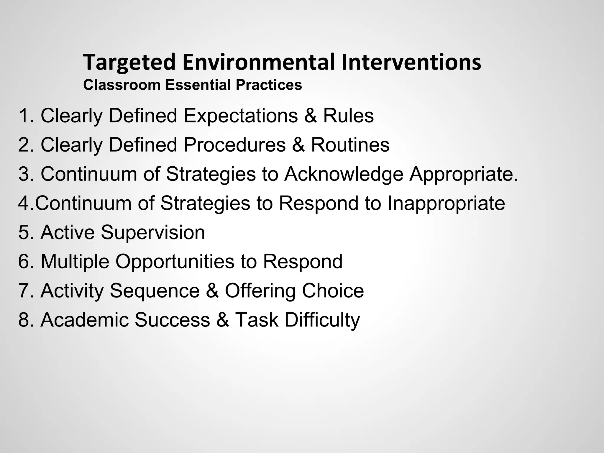 Targeted Environmental Interventions
       Classroom Essential Practices

1. Clearly Defined Expectations & Rules
2. Clearly Defined Procedures & Routines
3. Continuum of Strategies to Acknowledge Appropriate.
4.Continuum of Strategies to Respond to Inappropriate
5. Active Supervision
6. Multiple Opportunities to Respond
7. Activity Sequence & Offering Choice
8. Academic Success & Task Difficulty
 
