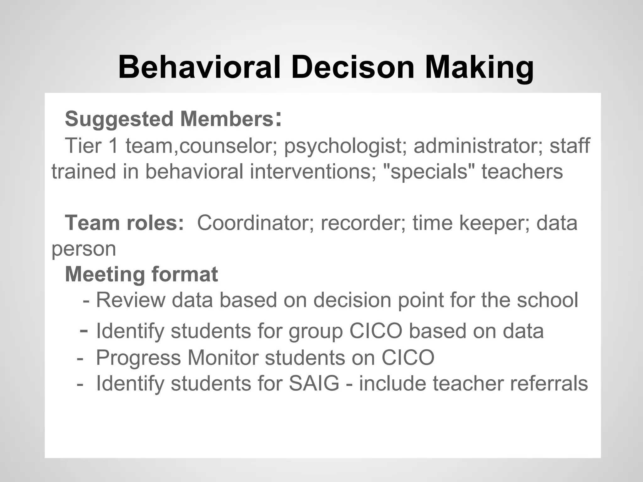 Behavioral Decison Making
  Suggested Members:
  Tier 1 team,counselor; psychologist; administrator; staff
trained in behavioral interventions; "specials" teachers

 Team roles: Coordinator; recorder; time keeper; data
person
 Meeting format
   - Review data based on decision point for the school
   - Identify students for group CICO based on data
  - Progress Monitor students on CICO
  - Identify students for SAIG - include teacher referrals
 
