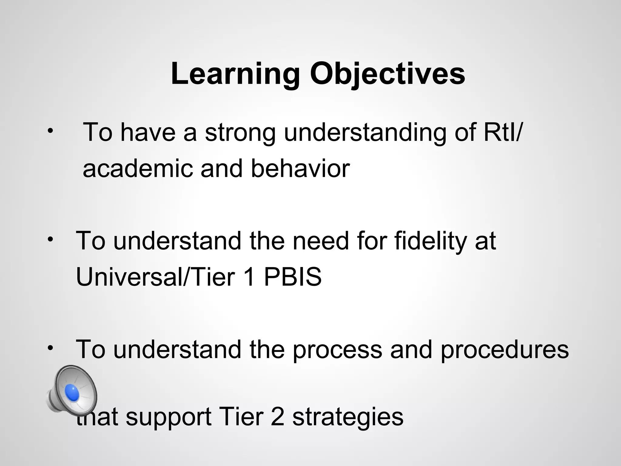 Learning Objectives
•   To have a strong understanding of RtI/
    academic and behavior

•   To understand the need for fidelity at
    Universal/Tier 1 PBIS

•   To understand the process and procedures

    that support Tier 2 strategies
 