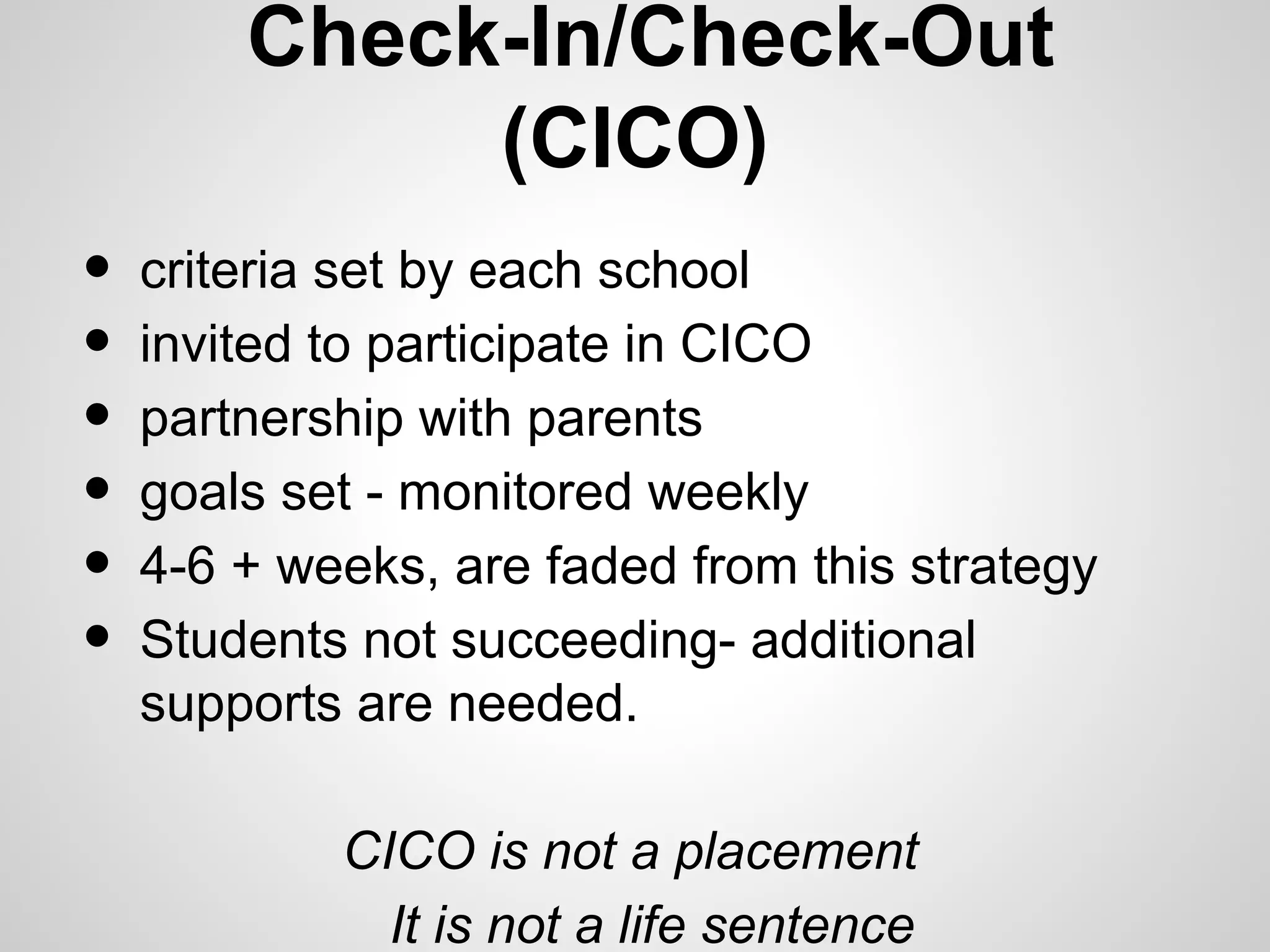 Check-In/Check-Out
             (CICO)
•   criteria set by each school
•   invited to participate in CICO
•   partnership with parents
•   goals set - monitored weekly
•   4-6 + weeks, are faded from this strategy
•   Students not succeeding- additional
    supports are needed.

            CICO is not a placement
              It is not a life sentence
 